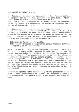 EXPLICACIÓN AL PASAJE BÍBLICO.

a - Teológica: El hombre es castigado por Dios "con la confusión
de lenguas" por su soberbia queriendo ser como Dios.     “Querían
llegar hasta el cielo," morada exclusiva de Dios.
Adán, Eva y Lucifer cayeron en el mismo pecado de soberbia y
fueron castigados fulminantemente. El hombre se encuentra con el
castigo al transgredir la ley.

b - Sociológica: Los hombres que construían la ciudad y torre lo
hacían con armonía, porque se ENTENDÍAN AL TENER LA MISMA LENGUA
(idioma) y formaban un SOLO PUEBLO. Todo cambió drásticamente
porque en las mentes de este pueblo les entró el deseo de ser como
Dios ... pretensión inalcanzable, y al cambiarles la lengua les
vinieron dos problemas graves de convivencia:

   1) Dejaron de formar un solo pueblo.
   2) Se vieron obligados a dispersarse porque hablaban diferentes
      lenguas y ya no se entendían.

NUEVO TESTAMENTO. Libro de los Apóstoles, capítulo 2 versículos
del 1-12. El texto bíblico expresa la necesidad y celeridad que
tenían los apóstoles por predicar en Jerusalén la doctrina de
Jesús, su Señor. Y se encontraron con la barrera del idioma con
la variedad de oyentes con su idioma propio.    Jerusalén era una
ciudad cosmopolita.    La solución ... de alta tecnología fue la
VENIDA DEL ESPÍRITU SANTO que dotó del habla apropiada a cada
apóstol según el idioma del oyente. Pero la solución no funcionó
del todo bien, porque una parte de los oyentes se burlaban de los
apóstoles llamándoles borrachos. ¿Porque no entendían la doctrina
o el idioma?

Entonces el apóstol Pedro resolvió el problema predicándoles en el
IDIOMA COMÚN, posiblemente en ARAMEO, en Jerusalén y convirtió
gran muchedumbre. El ARAMEO era el idioma hablado más usado en la
época.




Pagina: 13
 