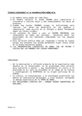 CONCLUSIONES A LA NARRACIÓN BÍBLICA.

   1. El hombre nunca puede ser como Dios.
   2. El hombre necesita el mismo IDIOMA para comunicarse e
      informarse y realizar mejor y más armónicamente las obras de
      progreso.
   3. Cuando hay muchos IDIOMAS surgen la dificultades para
      realizar   las  obras   de  desarrollo   en   los  pueblos y
      comunicarse, como ocurrió en el Antiguo y Nuevo Testamento
      según los textos citados.
   4. Las ventajas de tener y usar un IDIOMA UNIVERSAL son
      inumerables en todos los sentidos.       Garantiza mejor las
      necesidades de sus hablantes comprobado con los pasajes
      bíblicos.
   5. Esta narración bíblica debe ser respetada y tenida en cuenta
      porque nos presenta una verdad permanente cuyas raíces están
      en la misma naturaleza humana.
   6. “LA FRAGMENTACIÓN LINGÜÍSTICA DE BABEL FUE UN PECADO Y
      CASTIGO QUE LOS HOMBRES HOY SIGUEN FOMENTANDO”.




COROLARIOS:

   •   De la observación y reflexión producto de mi experiencia como
       docente en la Universidad, te he presentado este artículo
       para motivarte a pensar … muy posiblemente en contra a lo
       expresado en él; pero no olvidemos en el campo de la ciencia
       e investigación la HIPÓTESIS en su origen participa de la
       UTOPÍA.
   •   La ciencia, la investigación, y la tecnología encontrarán los
       medios de comunicación apropiados, a nivel mundial, mitigando
       la amarga experiencia de la TORRE DE BABEL.
   •   MIS REFLEXIONES UTÓPICAS HOY … MAÑANA PUEDEN CONVERTIRSE EN
       REALIDAD.




Pagina: 14
 
