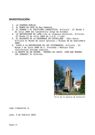 INVESTIGACIÓN:

   1. LA SAGRADA BIBLIA.
   2. EL MUNDO EN 2030 de Ray Hammond.
   3. EL SENADO Y EL PALETISMO LINGÜÍSTICO. Artículo - El Mundo 3
      de Julio 2009 del Catedrático Jorge de Esteban.
   4. LA UNIVERSIDAD DE LEÓN crea un lenguaje Universal. Artículo
      -El Mundo 11 de Julio 2009 de J.A.O. / León.
   5. EL DESIERTO DE LA ENSEÑANZA EN CASTELLANO - País Vasco.
      Artículo El Mundo de Leyre Iglesias / Bilbao 30 de Septiembre
      2009.
   6. VIAJE A LA UNIVERSIDAD DE LOS VISIONARIOS. Artículo - El
      Mundo 7 de Junio 2009 de C. Fresneda / Montain View
      (California) Enviado especial.
   7. LA MUERTE DE UN IDIOMA. MUEREN LAS VOCES. ¿POR QUÉ MUEREN
      LAS LENGUAS? En Internet.




                                       Torre de la Iglesia de Solanilla




Lope Llamazares G,


León, 3 de Febrero 2010




Pagina: 15
 