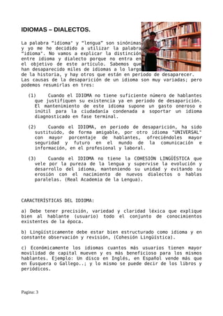 IDIOMAS – DIALECTOS.

La palabra “idioma" y “lengua” son sinónimas
y yo me he decidido a utilizar la palabra
“idioma". No vamos a explicar la distinción
entre idioma y dialecto porque no entra en
el objetivo de este artículo. Sabemos que
han desaparecido miles de idiomas a lo largo
de la historia, y hay otros que están en periodo de desaparecer.
Las causas de la desaparición de un idioma son muy variadas; pero
podemos resumirlas en tres:

   (1)    Cuando el IDIOMA no tiene suficiente número de hablantes
     que justifiquen su existencia ya en periodo de desaparición.
     El mantenimiento de este idioma supone un gasto oneroso e
     inútil para la ciudadanía condenada a soportar un idioma
     diagnosticado en fase terminal.

   (2)    Cuando el IDIOMA, en periodo de desaparición, ha sido
     sustituido, de forma amigable, por otro idioma "UNIVERSAL"
     con mayor porcentaje de hablantes, ofreciéndoles mayor
     seguridad y futuro en el mundo de la comunicación e
     información, en el profesional y laboral.

   (3)    Cuando el IDIOMA no tiene la COHESIÓN LINGÜÍSTICA que
     vele por la pureza de la lengua y supervise la evolución y
     desarrollo del idioma, manteniendo su unidad y evitando su
     erosión con el nacimiento de nuevos dialectos o hablas
     paralelas. (Real Academia de la Lengua).



CARACTERÍSTICAS DEL IDIOMA:

a) Debe tener precisión, variedad y claridad léxica que explique
bien al hablante (usuario) todo el conjunto de conocimientos
existentes de la época.

b) Lingüísticamente debe estar bien estructurado como idioma y en
constante observación y revisión, (Cohesión Lingüística).

c) Económicamente los idiomas cuantos más usuarios tienen mayor
movilidad de capital mueven y es más beneficioso para los mismos
hablantes. Ejemplo: Un disco en Inglés, en Español vende más que
en Eusquera o Gallego..; y lo mismo se puede decir de los libros y
periódicos.




Pagina: 3
 