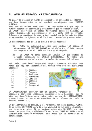 EL LATÍN - EL ESPAÑOL Y LATINOAMÉRICA.

Al poner de ejemplo al LATÍN es aplicable en infinidad de IDIOMAS
que han desaparecido o han quedado catalogadas como IDIOMAS
MUERTOS.
Para que un IDIOMA esté vivo … es imprescindible que haya un
número aceptable: económica y socialmente que lo hablen y usen.
El LATÍN, que tenía un amplio territorio donde se hablaba, ya
había desaparecido prácticamente en el siglo XIV d. Cristo.
Solamente se mantiene de manera testimonial en la Iglesia Católica
en ceremonias religiosas en el Vaticano, catedrales y monasterios.

La desaparición del LATÍN se debió a estas razones:

   (1)    Falta de autoridad política para mantener el idioma al
     desaparecer el IMPERIO ROMANO en el siglo V d. Cristo, aunque
     se respetó y usó el LATÍN varios siglos después.

   (2)    El LATÍN no tenía COHESIÓN LINGÜÍSTICA que evitara su
     erosión perdiendo su UNIDAD LINGÜÍSTICA. No había una
     institución que velara por la evolución normal del idioma.

Del LATÍN, como árbol corpulento lingüísticamente, nacieron unas
ramas que hoy dan testimonio del tronco como son los siguientes
idiomas:
  1)          El Español
  2)          El Francés
  3)          El Italiano
  4)          El Portugués
  5)          El Catalán
  6)          El Gallego
  7)          El Rumano
  8)          El Provenzal
  9)          etc.

En LATINOAMÉRICA conviven con el ESPAÑOL variedad de
idiomas o dialectos indígenas, mayormente sólo hablados, que ha
sido muy beneficioso para todos estos países de LATINOAMÉRICA;
porque tienen un medio de comunicación e información común de
ámbito "UNIVERSAL".

En LATINOAMÉRICA el ESPAÑOL y el PORTUGUÉS han sido IDIOMAS PUENTE
de carácter UNIVERSAL para la gran variedad de idiomas y dialectos
que todavía existen. Si no hubiera estos dos IDIOMAS, por otra
parte tan parecidos, LATINOAMÉRICA sería una TORRE DE BABEL con el
consiguiente retraso económico, ocasionado por la barrera de la
comunicación.

Pagina: 4
 