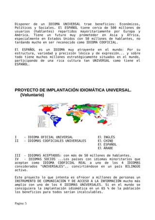 Disponer de un IDIOMA UNIVERSAL trae beneficios: Económicos,
Políticos y Sociales. El ESPAÑOL tiene cerca de 500 millones de
usuarios (hablantes) repartidos mayoritariamente por Europa y
América. Tiene un futuro muy prometedor en Asia y África,
especialmente en Estados Unidos con 50 millones de hablantes, no
tardando mucho en ser reconocido como IDIOMA COOFICIAL.

El ESPAÑOL es un IDIOMA muy atrayente en el mundo: Por su
estructura, variedad y precisión léxica y de expresión... y sobre
todo tiene muchos millones estratégicamente situados en el mundo,
participando de una rica cultura tan UNIVERSAL como tiene el
ESPAÑOL.




PROYECTO DE IMPLANTACIÓN IDIOMÁTICA UNIVERSAL.
  (Voluntario)




I      - IDIOMA OFICIAL UNIVERSAL          El   INGLÉS
II     - IDIOMAS COOFICIALES UNIVERSALES   El   CHINO
                                           El   ESPAÑOL
                                           El   ÁRABE

III - IDIOMAS ACEPTADOS: con más de 50 millones de hablantes.
IV   - IDIOMAS SOCIOS ...Los países con idiomas minoritarios que
aceptan como IDIOMA COOFICIAL REAL a uno de los 4 IDIOMAS
considerados "UNIVERSALES".. convirtiéndose en un país BILINGÜE
activo.

Este proyecto lo que intenta es ofrecer a millones de personas un
INSTRUMENTO DE COMUNICACIÓN Y DE ACCESO A LA INFORMACIÓN mucho más
amplio con uno de los 4 IDIOMAS UNIVERSALES. Si en el mundo se
consiguiera la implantación idiomática en un 65 % de la población
los beneficios para todos serían incalculables.


Pagina: 5
 
