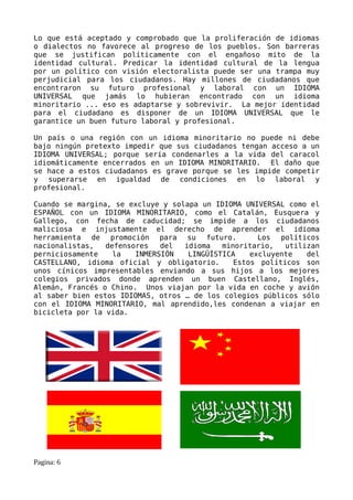 Lo que está aceptado y comprobado que la proliferación de idiomas
o dialectos no favorece al progreso de los pueblos. Son barreras
que se justifican políticamente con el engañoso mito de la
identidad cultural. Predicar la identidad cultural de la lengua
por un político con visión electoralista puede ser una trampa muy
perjudicial para los ciudadanos. Hay millones de ciudadanos que
encontraron su futuro profesional y laboral con un IDIOMA
UNIVERSAL que jamás lo hubieran encontrado con un idioma
minoritario ... eso es adaptarse y sobrevivir. La mejor identidad
para el ciudadano es disponer de un IDIOMA UNIVERSAL que le
garantice un buen futuro laboral y profesional.

Un país o una región con un idioma minoritario no puede ni debe
bajo ningún pretexto impedir que sus ciudadanos tengan acceso a un
IDIOMA UNIVERSAL; porque sería condenarles a la vida del caracol
idiomáticamente encerrados en un IDIOMA MINORITARIO. El daño que
se hace a estos ciudadanos es grave porque se les impide competir
y superarse en igualdad de condiciones en lo laboral y
profesional.

Cuando se margina, se excluye y solapa un IDIOMA UNIVERSAL como el
ESPAÑOL con un IDIOMA MINORITARIO, como el Catalán, Eusquera y
Gallego, con fecha de caducidad; se impide a los ciudadanos
maliciosa e injustamente el derecho de aprender el idioma
herramienta de promoción para su futuro.             Los políticos
nacionalistas,   defensores   del  idioma   minoritario,   utilizan
perniciosamente    la   INMERSIÓN   LINGÜÍSTICA    excluyente   del
CASTELLANO, idioma oficial y obligatorio.      Estos políticos son
unos cínicos impresentables enviando a sus hijos a los mejores
colegios privados donde aprenden un buen Castellano, Inglés,
Alemán, Francés o Chino. Unos viajan por la vida en coche y avión
al saber bien estos IDIOMAS, otros … de los colegios públicos sólo
con el IDIOMA MINORITARIO, mal aprendido,les condenan a viajar en
bicicleta por la vida.




Pagina: 6
 