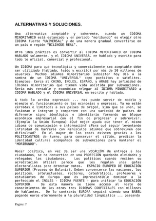 ALTERNATIVAS Y SOLUCIONES.

Una   alternativa  aceptable   y  coherente,   cuando  un   IDIOMA
MINORITARIO está estancado y en periodo "moribundo” es elegir otro
IDIOMA fuerte “UNIVERSAL” y de una manera gradual convertirse en
un país o región “BILINGÜE REAL”.

Otra idea práctica es convertir al IDIOMA MINORITARIO en IDIOMA
HABLADO solamente, y el IDIOMA UNIVERSAL en hablado y escrito para
todo lo oficial, comercial y profesional.

Un IDIOMA para que tecnológica y comercialmente sea aceptable debe
ser utilizado (hablado, leído y escrito) por más de 50 millones de
usuarios. Muchos idiomas minoritarios subsisten hoy día a la
sombra de un IDIOMA "UNIVERSAL" como parásitos o satélites.
Ejemplos: Cerca al CHINO, INGLES, ESPAÑOL y ÁRABE hay infinidad de
idiomas minoritarios que tienen vida asistida por subvenciones.
Sería más rentable y económico relegar al IDIOMA MINORITARIO a
IDIOMA HABLADO y el IDIOMA UNIVERSAL en escrito y hablado.

A todo lo arriba expresado ... nos puede servir de modelo y
ejemplo el funcionamiento de las economías y empresas. Ya no están
cerradas o limitadas a sus países de origen, sino que se unen, se
fusionan e integran y comparten con una variedad de países de
diferente signo ideológico e identitario formando un bloque
económico empresarial con el fin de progresar y sobrevivir.
(Ejemplo la Unión Europea) ¿Qué mejor ayuda que tener el mismo
idioma de comunicación e información? ¿Para qué seguir levantando
infinidad de barreras con minúsculos idiomas que sobreviven con
dificultad?   En el mayor de los casos existen gracias a los
POLITICASTROS de turno, para conservar el sillón, predican la
identidad cultural acompañada de subvenciones para mantener el
"MORIBUNDO".

Hacer política, en vez de ser una VOCACIÓN de entrega a los
ciudadanos, se ha convertido en una PROFESIÓN quedando olvidados y
relegados los ciudadanos.       Los políticos cuando reciben su
acreditación   oficial   parece   que  les   regalan   unas   gafas
electoralistas para detectar votos. ESPACIO EUROPEO DE EDUCACIÓN
SUPERIOR (Proceso de Bolonia). Deben convencerse las naciones, los
políticos, intelectuales, rectores, catedráticos, profesores y
estudiantes de Europa que es imprescindible dominar a la
perfección el INGLÉS - IDIOMA PUENTE - para unificar la EDUCACIÓN
SUPERIOR.     De esta manera se tiene acceso al resto de
conocimientos de los otros tres IDIOMAS COOFICIALES con millones
de hablantes.    De lo contrario EUROPA seguirá siendo una BABEL
pagando euros eternamente a la pluralidad lingüística ... paseando

Pagina: 7
 