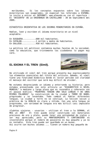 moribundos.    Si los conceptos expuestos sobre los idiomas
minoritarios son exagerados, en especial los referidos a ESPAÑA;
le invito a entrar en INTERNET: www.elmundo.es con el reportaje -
El 'DESIERTO' DE LA ENSEÑANZA EN CASTELLANO - 30 de Septiembre del
2009.


ESTADÍSTICA ORIENTATIVA DE LOS IDIOMAS MINORITARIOS EN ESPAÑA.

Hablan, leen y escriben el idioma minoritario en un nivel
aceptable:

En EUSQUERA...........600 mil habitantes.
En CATALÁN............1 millón y medio de habitantes.
En GALLEGO............450 mil habitantes.

La política (el político) contamina muchas facetas de la sociedad,
como la educativa, que tristemente los ciudadanos lo pagan muy
caro.




EL IDIOMA Y EL TREN (Símil).


He utilizado el símil del tren porque presenta muy expresivamente
los elementos esenciales del título del artículo. Además, el símil
tiene una finalidad didáctica donde el lector percibe con claridad
el mensaje del escritor que será muy difícil de olvidar.

No estamos despreciando un idioma y enterrando su historia; pero
estamos presentando con este artículo un "DIAGNÓSTICO A NIVEL
MUNDIAL" a mediano y largo plazo que es razonable y coherente con
el pasaje bíblico: "MIENTRAS TENÍAN UNA SOLA LENGUA Y DE UNAS
MISMAS PALABRAS" la construcción de la ciudad y TORRE DE BABEL
progresaba y se levantaba. Todo cambió al hablar diferentes
lenguas. La ciudad y torre no se concluyó. La lección social y
práctica de la BIBLIA es clara y nítida. Con una sola lengua se
progresaba, con variedad de lenguas era más difícil casi imposible
de progresar.

¿Cuántos viajeros - usuarios - utilizan el tren a la SEMANA, al
MES al AÑO?     El tren puede estar construido con materiales
preciosos de oro y plata, puede tener una antigüedad de siglos y
ser muy apreciado; pero su MANTENIMIENTO Y CONTINUIDAD es
insostenible porque el número de pasajeros es muy pequeño y ya no
es rentable. Este tren puede ser guardado en un museo.
Así ocurre con muchos idiomas ... tienen un número muy pequeño de

Pagina: 8
 