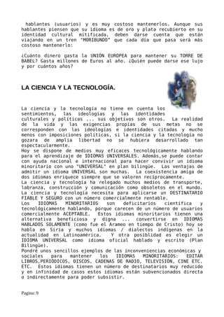 hablantes (usuarios) y es muy costoso mantenerlos. Aunque sus
hablantes piensen que su idioma es de oro y plata recubierto en su
identidad cultural mitificada, deben darse cuenta que están
viajando en un tren "MORIBUNDO” que cada día que pasa será más
costoso mantenerlo:

¿Cuánto dinero gasta la UNIÓN EUROPEA para mantener su TORRE DE
BABEL? Gasta millones de Euros al año. ¿Quién puede darse ese lujo
y por cuántos años?



LA CIENCIA Y LA TECNOLOGÍA.


La ciencia y la tecnología no tiene en cuenta los
sentimientos, las ideologías y las identidades
culturales y políticas ... sus objetivos son otros.      La realidad
de la vida y las exigencias propias de sus metas no se
corresponden con las ideologías e identidades citadas y mucho
menos con imposiciones políticas, si la ciencia y la tecnología no
gozara de amplia libertad no se hubiera desarrollado tan
espectacularmente.
Hoy se dispone de medios muy eficaces tecnológicamente hablando
para el aprendizaje de IDIOMAS UNIVERSALES. Además,se puede contar
con ayuda nacional e internacional para hacer convivir un idioma
minoritario con uno "UNIVERSAL" en plan bilingüe. Las ventajas de
admitir un idioma UNIVERSAL son muchas. La coexistencia amiga de
dos idiomas enriquece siempre que se valoren recíprocamente.
La ciencia y tecnología ha relegado muchos medios de transporte,
labranza, construcción y comunicación como obsoletos en el mundo.
La ciencia y tecnología necesita para aplicarse un DESTINATARIO
FIABLE Y SEGURO con un número comercialmente rentable.
Los   IDIOMAS   MINORITARIOS    son    deficitarios   científica   y
tecnológicamente hablando, porque carecen de un número de usuarios
comercialmente ACEPTABLE.   Estos idiomas minoritarios tienen una
alternativa beneficiosa y digna ... convertirse en IDIOMAS
HABLADOS SOLAMENTE (como fue el Arameo en tiempo de Cristo) hoy se
habla en Siria y muchos idiomas / dialectos indígenas en la
actualidad en Latinoamérica.      Y otra posiblidad es elegir un
IDIOMA UNIVERSAL como idioma oficial hablado y escrito (Plan
Bilingüe).
Pondré unos sencillos ejemplos de las inconveniencias económicas y
sociales   para   mantener   los    IDIOMAS   MINORITARIOS:   EDITAR
LIBROS,PERIÓDICOS, DISCOS, CADENAS DE RADIO, TELEVISIÓN, CINE ETC.
ETC. Estos idiomas tienen un número de destinatarios muy reducido
y en infinidad de casos estos idiomas están subvencionados directa
o indirectamente para poder subsistir.


Pagina: 9
 