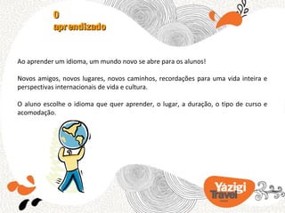 O
           aprendizado


Ao aprender um idioma, um mundo novo se abre para os alunos!

Novos amigos, novos lugares, novos caminhos, recordações para uma vida inteira e
perspectivas internacionais de vida e cultura.

O aluno escolhe o idioma que quer aprender, o lugar, a duração, o tipo de curso e
acomodação.
 