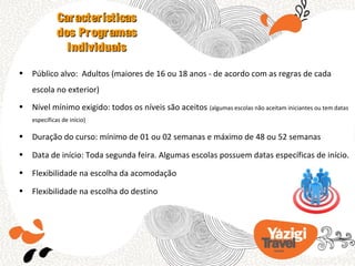 Características
              dos Programas
                Individuais

•   Público alvo: Adultos (maiores de 16 ou 18 anos - de acordo com as regras de cada
    escola no exterior)
•   Nível mínimo exigido: todos os níveis são aceitos (algumas escolas não aceitam iniciantes ou tem datas
    específicas de início)

•   Duração do curso: mínimo de 01 ou 02 semanas e máximo de 48 ou 52 semanas
•   Data de início: Toda segunda feira. Algumas escolas possuem datas específicas de início.
•   Flexibilidade na escolha da acomodação
•   Flexibilidade na escolha do destino
 