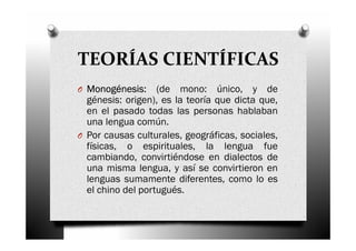 TEORÍAS CIENTÍFICAS
O Monogénesis: (de mono: único, y de
génesis: origen), es la teoría que dicta que,
en el pasado todas las personas hablaban
una lengua común.
O Por causas culturales, geográficas, sociales,
físicas, o espirituales, la lengua fue
cambiando, convirtiéndose en dialectos de
una misma lengua, y así se convirtieron en
lenguas sumamente diferentes, como lo es
el chino del portugués.
 