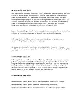 INTERPRETACIÓN SIMULTÁNEA 
En la interpretación simultánea, el intérprete traduce el mensaje a la lengua de llegada tan rápido 
como le sea posible desde la lengua de partida, mientras que el orador o el hablante de esta 
lengua continúa hablando. Para llevar a cabo su trabajo, el intérprete se sitúa en una cabina 
insonorizada desde donde puede ver al orador, al cual escucha a través de unos auriculares. Para 
transmitir su mensaje, el intérprete cuenta con un micrófono. Los receptores del mensaje en la 
lengua de llegada escuchan la interpretación vía auriculares. Además, la IS es el modo de 
interpretación comúnmente utilizado por los intérpretes de lengua de señas. 
 
Salvo en el caso de la lengua de señas, la interpretación simultánea suele realizarse desde cabinas 
en las que los intérpretes trabajan por parejas de la misma combinación lingüística. 
 
En la interpretación simultánea, los intérpretes suelen trabajar por parejas de la misma 
combinación lingüística, turnándose cada cierto tiempo. 
 
Los legos en la materia suelen decir, incorrectamente, traducción simultánea y traductor 
simultáneo, sin tener en cuenta que el término traducción suele referirse a la mediación lingüística 
por escrito. 
 
INTERPRETACIÓN SUSURRADA 
En la interpretación susurrada (chuchotage en francés), el intérprete se sienta o se queda de pie 
junto a una pequeña audiencia perteneciente a la lengua de llegada mientras les susurra una 
interpretación simultánea del tema que se está tratando. Para llevar a cabo esta modalidad de 
interpretación no se necesita un equipo especial. La interpretación susurrada se emplea en 
situaciones en las que la mayor parte de un grupo de personas habla la lengua de partida, y tan 
solo una minoría no (lo ideal sería que no fueran más de tres personas). 
 
INTERPRETACIÓN CONSECUTIVA 
 
La intérprete de IC Patricia Stöcklin traduce el discurso de Klaus Bednarz a Gari Kaspárov. 
La intérprete de IC Patricia Stöcklin toma notas del discurso de Gari Kaspárov. 
La intérprete de IC Patricia Stöcklin interpreta el discurso de Gari Kaspárov para el público. 
 