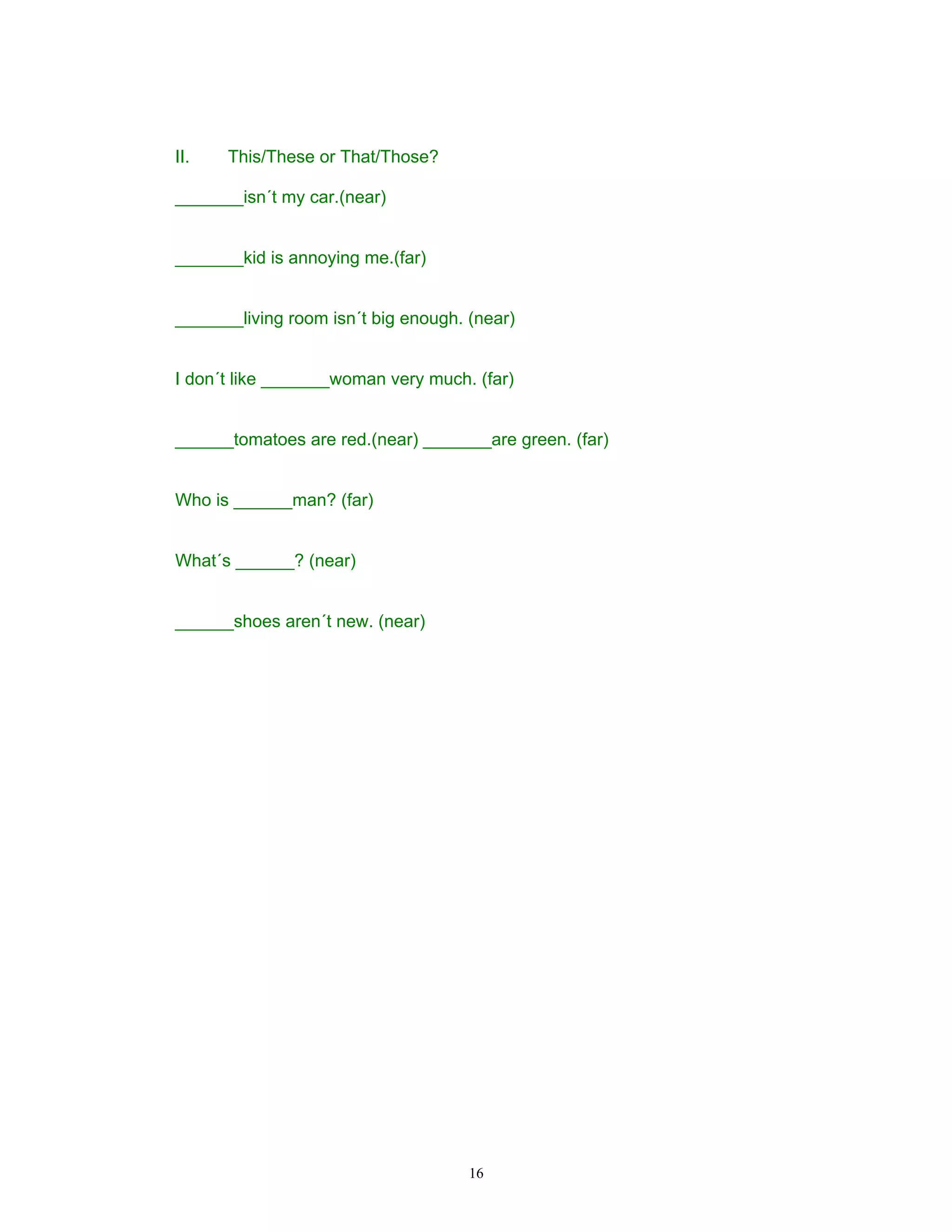II.   This/These or That/Those?

_______isn´t my car.(near)


_______kid is annoying me.(far)


_______living room isn´t big enough. (near)


I don´t like _______woman very much. (far)


______tomatoes are red.(near) _______are green. (far)


Who is ______man? (far)


What´s ______? (near)


______shoes aren´t new. (near)




                                     16
 
