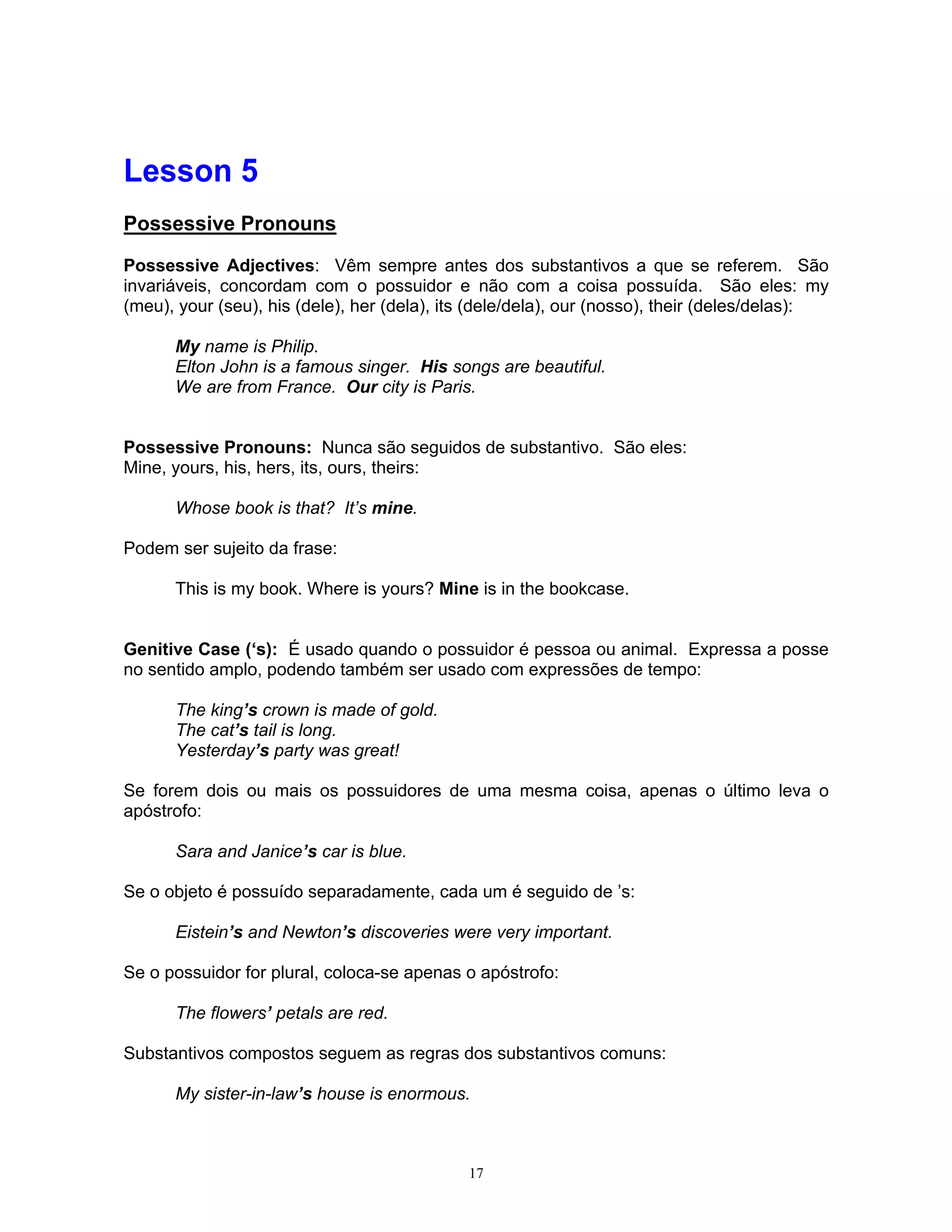 Lesson 5
Possessive Pronouns

Possessive Adjectives: Vêm sempre antes dos substantivos a que se referem. São
invariáveis, concordam com o possuidor e não com a coisa possuída. São eles: my
(meu), your (seu), his (dele), her (dela), its (dele/dela), our (nosso), their (deles/delas):

      My name is Philip.
      Elton John is a famous singer. His songs are beautiful.
      We are from France. Our city is Paris.


Possessive Pronouns: Nunca são seguidos de substantivo. São eles:
Mine, yours, his, hers, its, ours, theirs:

      Whose book is that? It’s mine.

Podem ser sujeito da frase:

      This is my book. Where is yours? Mine is in the bookcase.


Genitive Case (‘s): É usado quando o possuidor é pessoa ou animal. Expressa a posse
no sentido amplo, podendo também ser usado com expressões de tempo:

      The king’s crown is made of gold.
      The cat’s tail is long.
      Yesterday’s party was great!

Se forem dois ou mais os possuidores de uma mesma coisa, apenas o último leva o
apóstrofo:

      Sara and Janice’s car is blue.

Se o objeto é possuído separadamente, cada um é seguido de ’s:

      Eistein’s and Newton’s discoveries were very important.

Se o possuidor for plural, coloca-se apenas o apóstrofo:

      The flowers’ petals are red.

Substantivos compostos seguem as regras dos substantivos comuns:

      My sister-in-law’s house is enormous.



                                             17
 