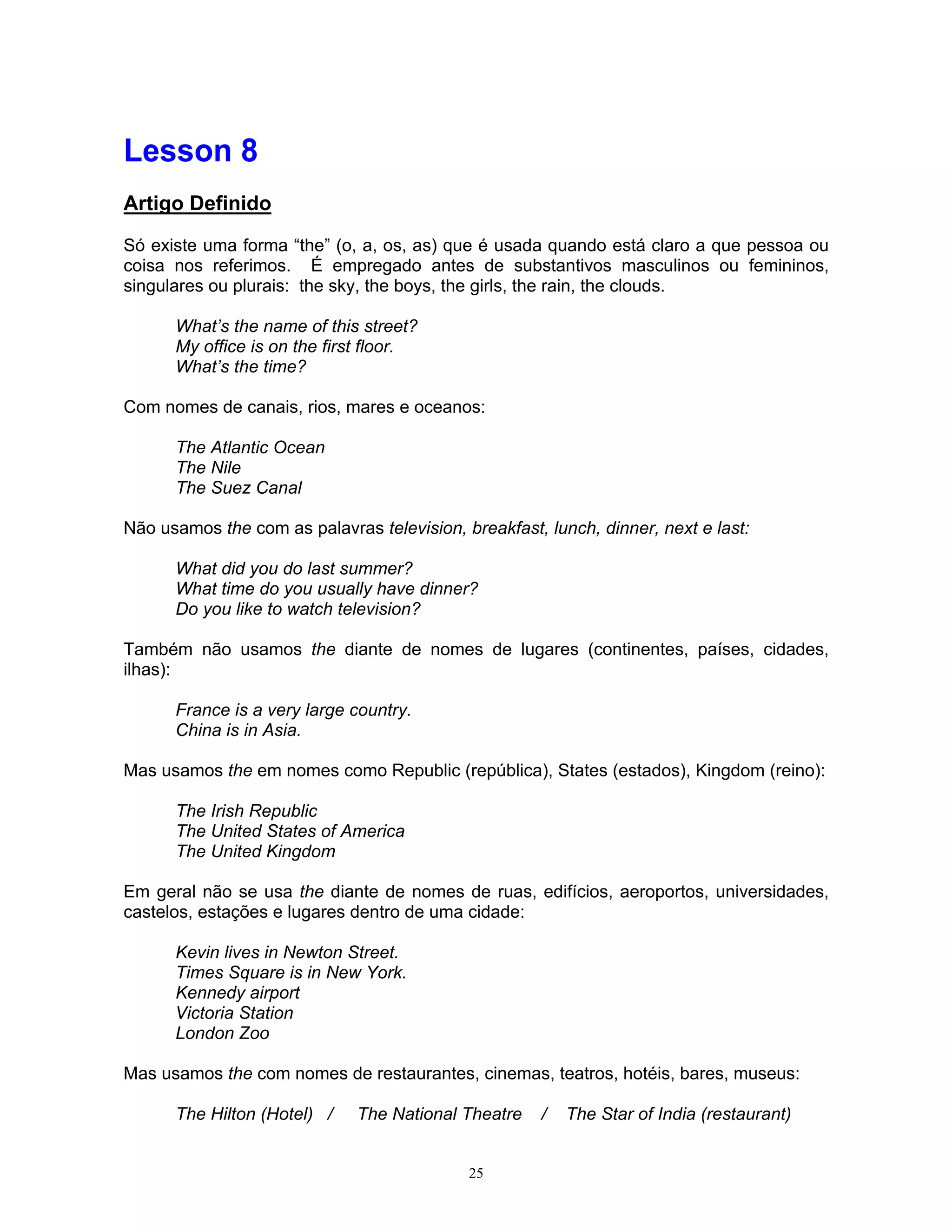 Lesson 8
Artigo Definido

Só existe uma forma “the” (o, a, os, as) que é usada quando está claro a que pessoa ou
coisa nos referimos. É empregado antes de substantivos masculinos ou femininos,
singulares ou plurais: the sky, the boys, the girls, the rain, the clouds.

      What’s the name of this street?
      My office is on the first floor.
      What’s the time?

Com nomes de canais, rios, mares e oceanos:

      The Atlantic Ocean
      The Nile
      The Suez Canal

Não usamos the com as palavras television, breakfast, lunch, dinner, next e last:

      What did you do last summer?
      What time do you usually have dinner?
      Do you like to watch television?

Também não usamos the diante de nomes de lugares (continentes, países, cidades,
ilhas):

      France is a very large country.
      China is in Asia.

Mas usamos the em nomes como Republic (república), States (estados), Kingdom (reino):

      The Irish Republic
      The United States of America
      The United Kingdom

Em geral não se usa the diante de nomes de ruas, edifícios, aeroportos, universidades,
castelos, estações e lugares dentro de uma cidade:

      Kevin lives in Newton Street.
      Times Square is in New York.
      Kennedy airport
      Victoria Station
      London Zoo

Mas usamos the com nomes de restaurantes, cinemas, teatros, hotéis, bares, museus:

      The Hilton (Hotel) /    The National Theatre    /   The Star of India (restaurant)


                                            25
 