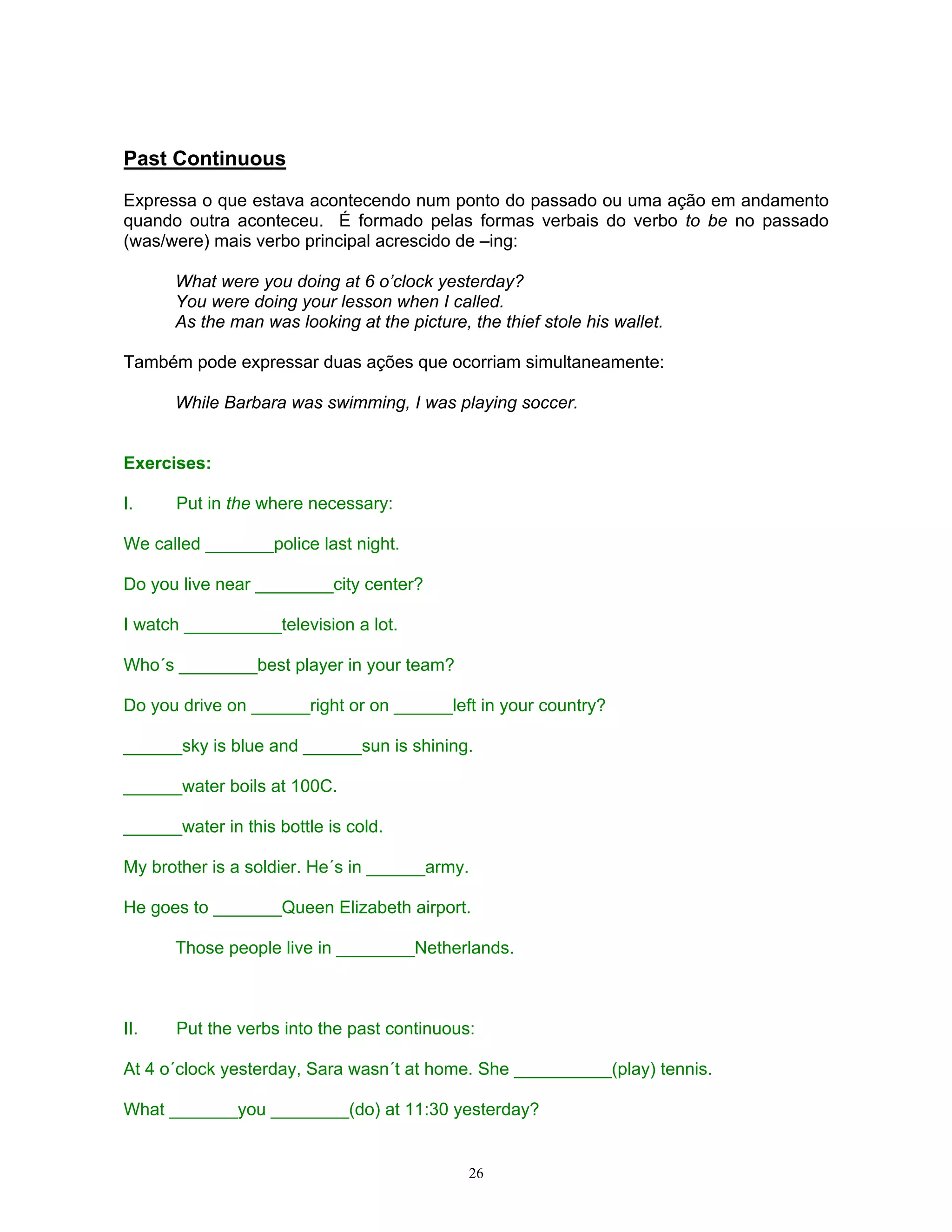 Past Continuous

Expressa o que estava acontecendo num ponto do passado ou uma ação em andamento
quando outra aconteceu. É formado pelas formas verbais do verbo to be no passado
(was/were) mais verbo principal acrescido de –ing:

      What were you doing at 6 o’clock yesterday?
      You were doing your lesson when I called.
      As the man was looking at the picture, the thief stole his wallet.

Também pode expressar duas ações que ocorriam simultaneamente:

      While Barbara was swimming, I was playing soccer.


Exercises:

I.     Put in the where necessary:

We called _______police last night.

Do you live near ________city center?

I watch __________television a lot.

Who´s ________best player in your team?

Do you drive on ______right or on ______left in your country?

______sky is blue and ______sun is shining.

______water boils at 100C.

______water in this bottle is cold.

My brother is a soldier. He´s in ______army.

He goes to _______Queen Elizabeth airport.

      Those people live in ________Netherlands.



II.    Put the verbs into the past continuous:

At 4 o´clock yesterday, Sara wasn´t at home. She __________(play) tennis.

What _______you ________(do) at 11:30 yesterday?


                                             26
 