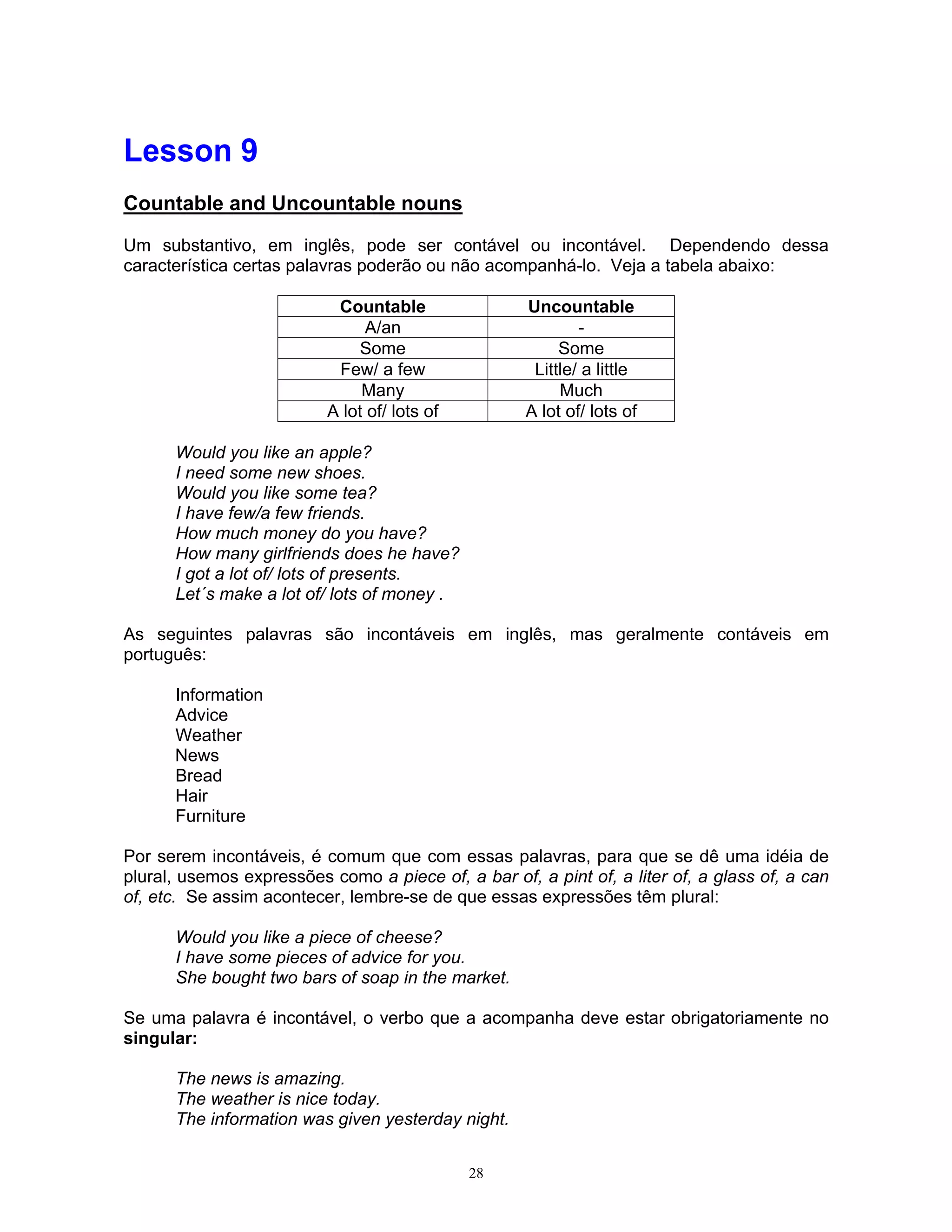 Lesson 9
Countable and Uncountable nouns

Um substantivo, em inglês, pode ser contável ou incontável. Dependendo dessa
característica certas palavras poderão ou não acompanhá-lo. Veja a tabela abaixo:

                           Countable                 Uncountable
                                A/an                         -
                              Some                        Some
                           Few/ a few                 Little/ a little
                               Many                       Much
                          A lot of/ lots of          A lot of/ lots of

      Would you like an apple?
      I need some new shoes.
      Would you like some tea?
      I have few/a few friends.
      How much money do you have?
      How many girlfriends does he have?
      I got a lot of/ lots of presents.
      Let´s make a lot of/ lots of money .

As seguintes palavras são incontáveis em inglês, mas geralmente contáveis em
português:

      Information
      Advice
      Weather
      News
      Bread
      Hair
      Furniture

Por serem incontáveis, é comum que com essas palavras, para que se dê uma idéia de
plural, usemos expressões como a piece of, a bar of, a pint of, a liter of, a glass of, a can
of, etc. Se assim acontecer, lembre-se de que essas expressões têm plural:

      Would you like a piece of cheese?
      I have some pieces of advice for you.
      She bought two bars of soap in the market.

Se uma palavra é incontável, o verbo que a acompanha deve estar obrigatoriamente no
singular:

      The news is amazing.
      The weather is nice today.
      The information was given yesterday night.


                                              28
 
