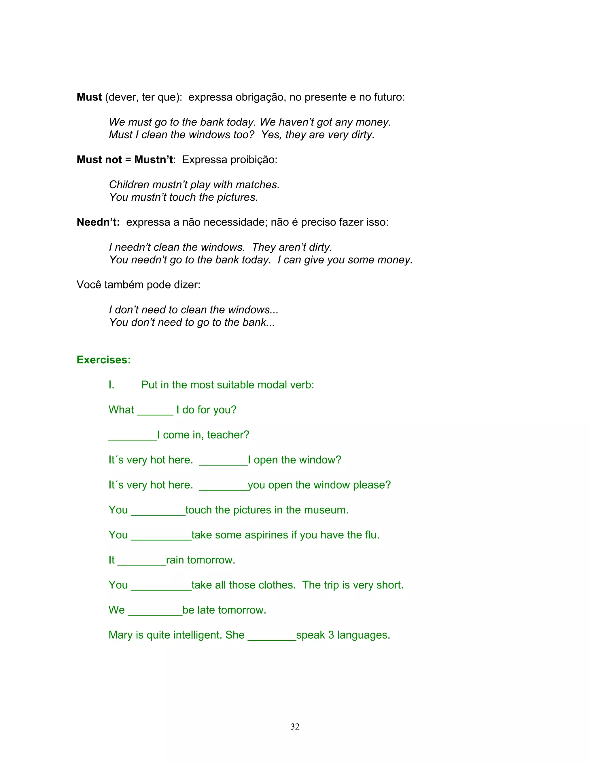 Must (dever, ter que): expressa obrigação, no presente e no futuro:

      We must go to the bank today. We haven’t got any money.
      Must I clean the windows too? Yes, they are very dirty.

Must not = Mustn’t: Expressa proibição:

      Children mustn’t play with matches.
      You mustn’t touch the pictures.

Needn’t: expressa a não necessidade; não é preciso fazer isso:

      I needn’t clean the windows. They aren’t dirty.
      You needn’t go to the bank today. I can give you some money.

Você também pode dizer:

      I don’t need to clean the windows...
      You don’t need to go to the bank...


Exercises:

      I.     Put in the most suitable modal verb:

      What ______ I do for you?

      ________I come in, teacher?

      It´s very hot here. ________I open the window?

      It´s very hot here. ________you open the window please?

      You _________touch the pictures in the museum.

      You __________take some aspirines if you have the flu.

      It ________rain tomorrow.

      You __________take all those clothes. The trip is very short.

      We _________be late tomorrow.

      Mary is quite intelligent. She ________speak 3 languages.




                                             32
 