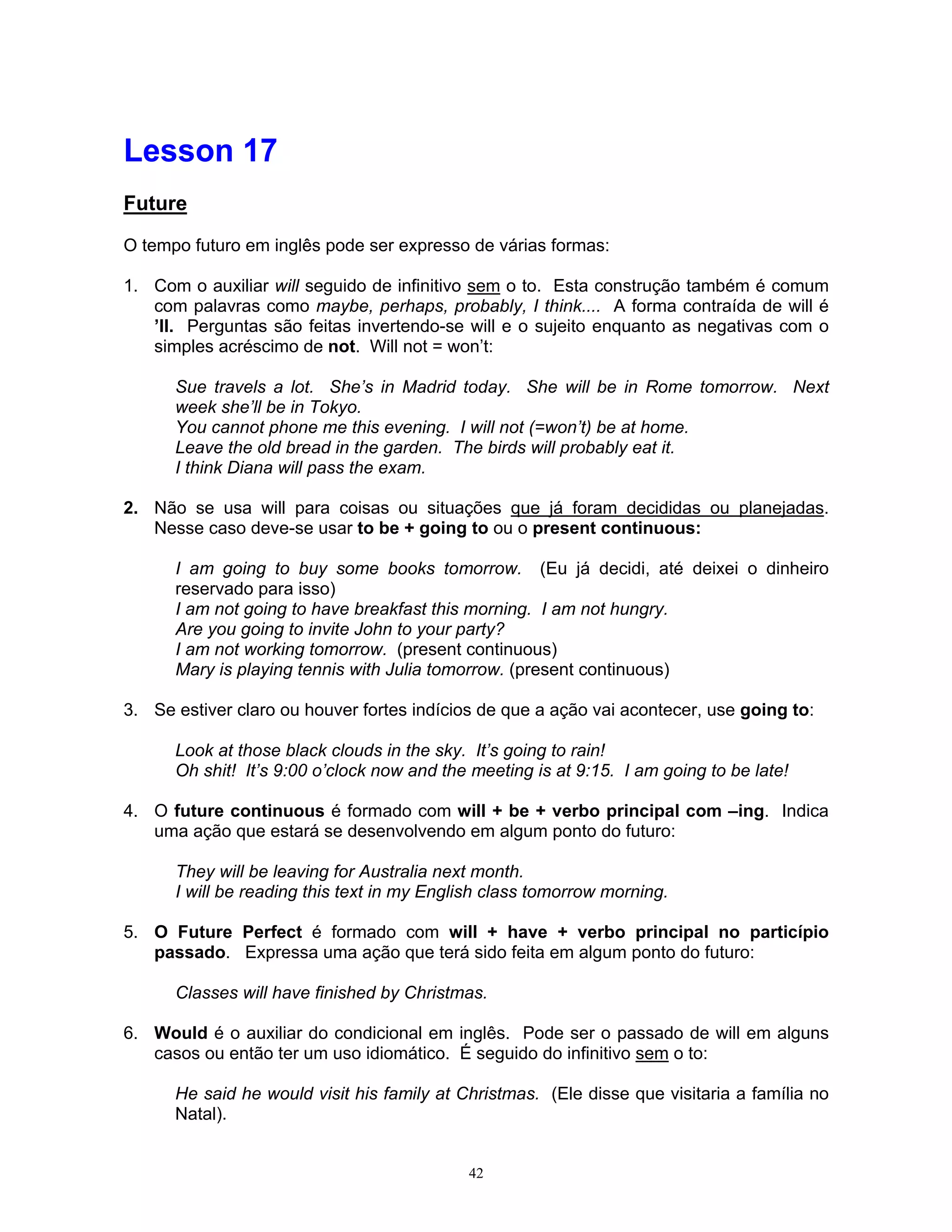 Lesson 17
Future

O tempo futuro em inglês pode ser expresso de várias formas:

1. Com o auxiliar will seguido de infinitivo sem o to. Esta construção também é comum
   com palavras como maybe, perhaps, probably, I think.... A forma contraída de will é
   ’ll. Perguntas são feitas invertendo-se will e o sujeito enquanto as negativas com o
   simples acréscimo de not. Will not = won’t:

      Sue travels a lot. She’s in Madrid today. She will be in Rome tomorrow. Next
      week she’ll be in Tokyo.
      You cannot phone me this evening. I will not (=won’t) be at home.
      Leave the old bread in the garden. The birds will probably eat it.
      I think Diana will pass the exam.

2. Não se usa will para coisas ou situações que já foram decididas ou planejadas.
   Nesse caso deve-se usar to be + going to ou o present continuous:

      I am going to buy some books tomorrow. (Eu já decidi, até deixei o dinheiro
      reservado para isso)
      I am not going to have breakfast this morning. I am not hungry.
      Are you going to invite John to your party?
      I am not working tomorrow. (present continuous)
      Mary is playing tennis with Julia tomorrow. (present continuous)

3. Se estiver claro ou houver fortes indícios de que a ação vai acontecer, use going to:

      Look at those black clouds in the sky. It’s going to rain!
      Oh shit! It’s 9:00 o’clock now and the meeting is at 9:15. I am going to be late!

4. O future continuous é formado com will + be + verbo principal com –ing. Indica
   uma ação que estará se desenvolvendo em algum ponto do futuro:

      They will be leaving for Australia next month.
      I will be reading this text in my English class tomorrow morning.

5. O Future Perfect é formado com will + have + verbo principal no particípio
   passado. Expressa uma ação que terá sido feita em algum ponto do futuro:

      Classes will have finished by Christmas.

6. Would é o auxiliar do condicional em inglês. Pode ser o passado de will em alguns
   casos ou então ter um uso idiomático. É seguido do infinitivo sem o to:

      He said he would visit his family at Christmas. (Ele disse que visitaria a família no
      Natal).


                                            42
 