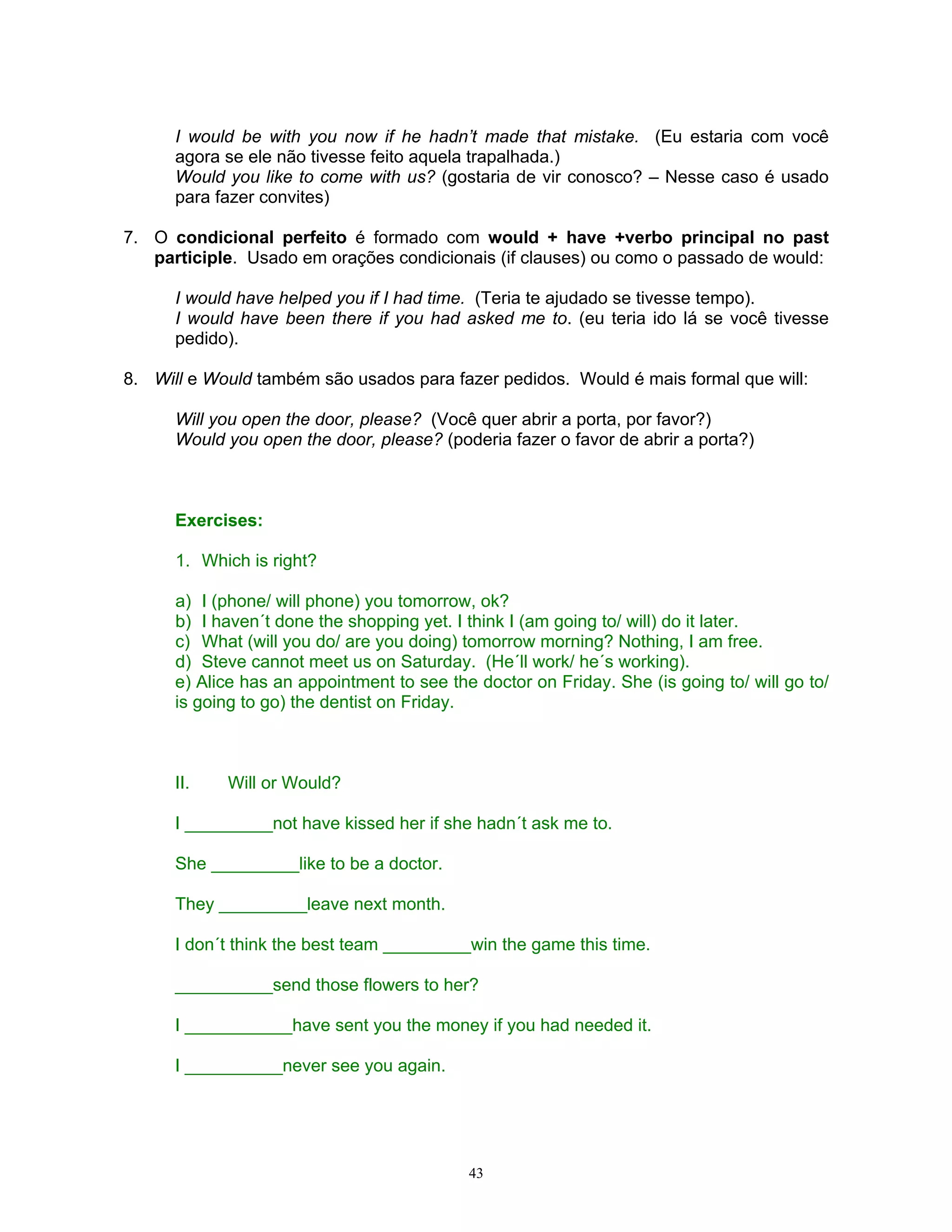 I would be with you now if he hadn’t made that mistake. (Eu estaria com você
      agora se ele não tivesse feito aquela trapalhada.)
      Would you like to come with us? (gostaria de vir conosco? – Nesse caso é usado
      para fazer convites)

7. O condicional perfeito é formado com would + have +verbo principal no past
   participle. Usado em orações condicionais (if clauses) ou como o passado de would:

      I would have helped you if I had time. (Teria te ajudado se tivesse tempo).
      I would have been there if you had asked me to. (eu teria ido lá se você tivesse
      pedido).

8. Will e Would também são usados para fazer pedidos. Would é mais formal que will:

      Will you open the door, please? (Você quer abrir a porta, por favor?)
      Would you open the door, please? (poderia fazer o favor de abrir a porta?)



      Exercises:

      1. Which is right?

      a) I (phone/ will phone) you tomorrow, ok?
      b) I haven´t done the shopping yet. I think I (am going to/ will) do it later.
      c) What (will you do/ are you doing) tomorrow morning? Nothing, I am free.
      d) Steve cannot meet us on Saturday. (He´ll work/ he´s working).
      e) Alice has an appointment to see the doctor on Friday. She (is going to/ will go to/
      is going to go) the dentist on Friday.



      II.   Will or Would?

      I _________not have kissed her if she hadn´t ask me to.

      She _________like to be a doctor.

      They _________leave next month.

      I don´t think the best team _________win the game this time.

      __________send those flowers to her?

      I ___________have sent you the money if you had needed it.

      I __________never see you again.




                                            43
 