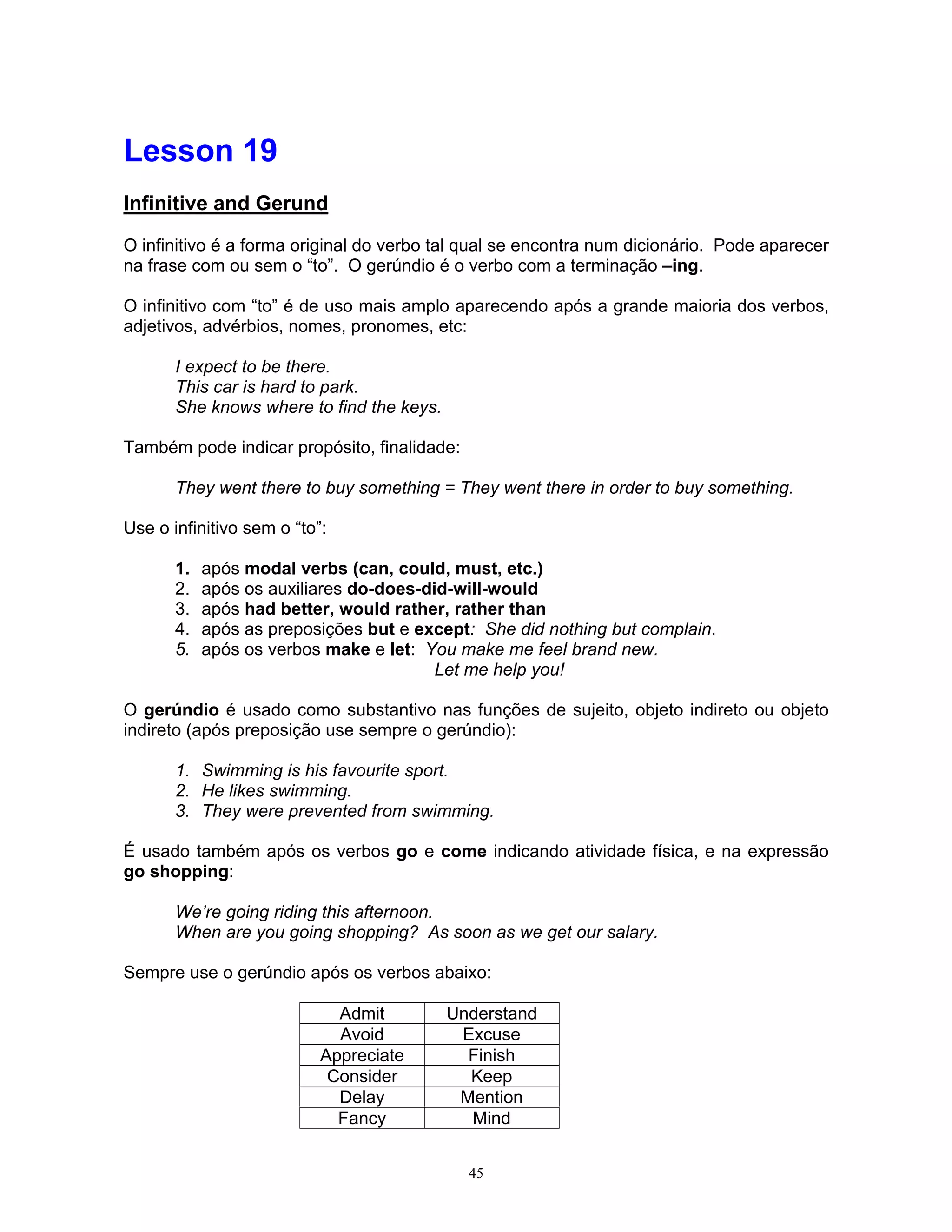 Lesson 19
Infinitive and Gerund

O infinitivo é a forma original do verbo tal qual se encontra num dicionário. Pode aparecer
na frase com ou sem o “to”. O gerúndio é o verbo com a terminação –ing.

O infinitivo com “to” é de uso mais amplo aparecendo após a grande maioria dos verbos,
adjetivos, advérbios, nomes, pronomes, etc:

       I expect to be there.
       This car is hard to park.
       She knows where to find the keys.

Também pode indicar propósito, finalidade:

       They went there to buy something = They went there in order to buy something.

Use o infinitivo sem o “to”:

       1.   após modal verbs (can, could, must, etc.)
       2.   após os auxiliares do-does-did-will-would
       3.   após had better, would rather, rather than
       4.   após as preposições but e except: She did nothing but complain.
       5.   após os verbos make e let: You make me feel brand new.
                                         Let me help you!

O gerúndio é usado como substantivo nas funções de sujeito, objeto indireto ou objeto
indireto (após preposição use sempre o gerúndio):

       1. Swimming is his favourite sport.
       2. He likes swimming.
       3. They were prevented from swimming.

É usado também após os verbos go e come indicando atividade física, e na expressão
go shopping:

       We’re going riding this afternoon.
       When are you going shopping? As soon as we get our salary.

Sempre use o gerúndio após os verbos abaixo:

                             Admit         Understand
                             Avoid          Excuse
                           Appreciate        Finish
                            Consider         Keep
                             Delay          Mention
                             Fancy           Mind


                                             45
 