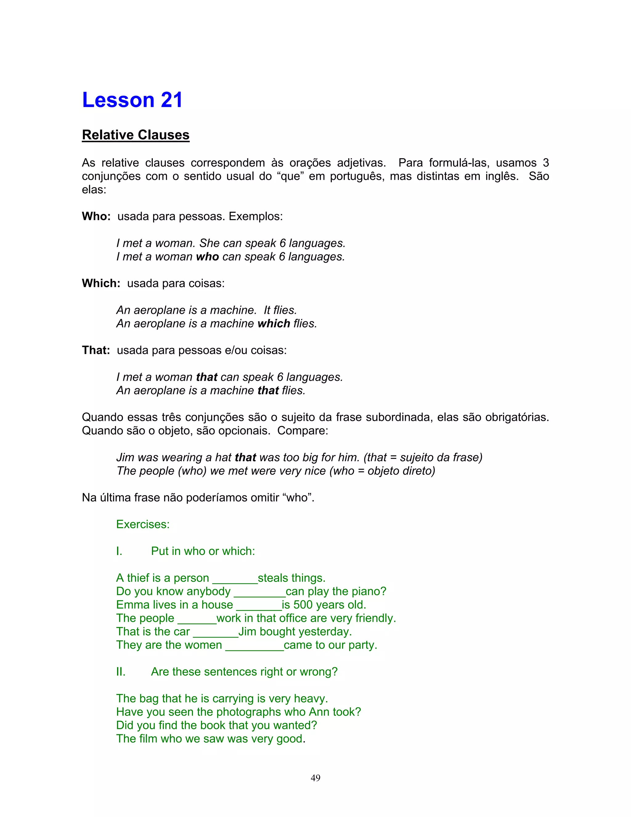 Lesson 21
Relative Clauses

As relative clauses correspondem às orações adjetivas. Para formulá-las, usamos 3
conjunções com o sentido usual do “que” em português, mas distintas em inglês. São
elas:

Who: usada para pessoas. Exemplos:

      I met a woman. She can speak 6 languages.
      I met a woman who can speak 6 languages.

Which: usada para coisas:

      An aeroplane is a machine. It flies.
      An aeroplane is a machine which flies.

That: usada para pessoas e/ou coisas:

      I met a woman that can speak 6 languages.
      An aeroplane is a machine that flies.

Quando essas três conjunções são o sujeito da frase subordinada, elas são obrigatórias.
Quando são o objeto, são opcionais. Compare:

      Jim was wearing a hat that was too big for him. (that = sujeito da frase)
      The people (who) we met were very nice (who = objeto direto)

Na última frase não poderíamos omitir “who”.

      Exercises:

      I.     Put in who or which:

      A thief is a person _______steals things.
      Do you know anybody ________can play the piano?
      Emma lives in a house _______is 500 years old.
      The people ______work in that office are very friendly.
      That is the car _______Jim bought yesterday.
      They are the women _________came to our party.

      II.    Are these sentences right or wrong?

      The bag that he is carrying is very heavy.
      Have you seen the photographs who Ann took?
      Did you find the book that you wanted?
      The film who we saw was very good.


                                            49
 