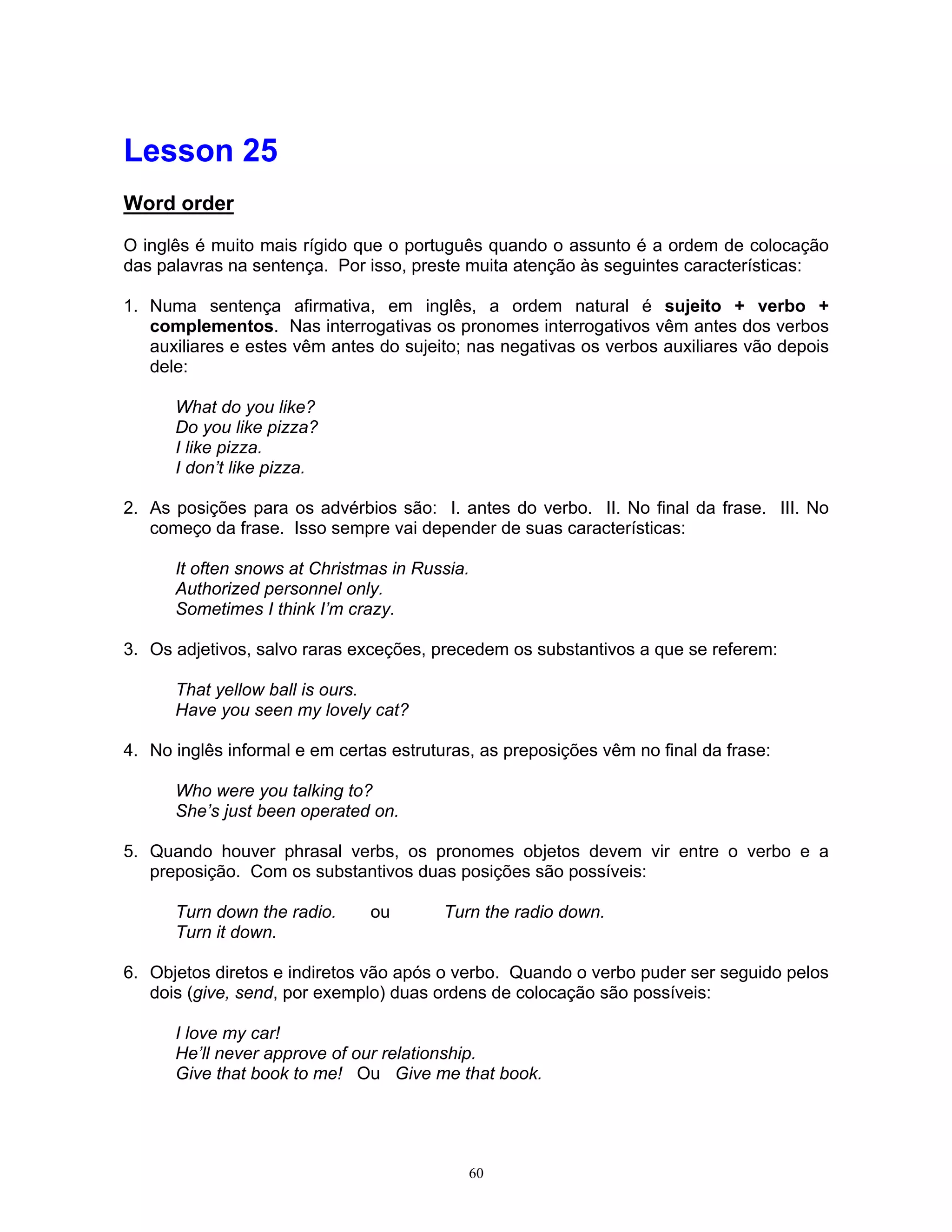 Lesson 25
Word order

O inglês é muito mais rígido que o português quando o assunto é a ordem de colocação
das palavras na sentença. Por isso, preste muita atenção às seguintes características:

1. Numa sentença afirmativa, em inglês, a ordem natural é sujeito + verbo +
   complementos. Nas interrogativas os pronomes interrogativos vêm antes dos verbos
   auxiliares e estes vêm antes do sujeito; nas negativas os verbos auxiliares vão depois
   dele:

      What do you like?
      Do you like pizza?
      I like pizza.
      I don’t like pizza.

2. As posições para os advérbios são: I. antes do verbo. II. No final da frase. III. No
   começo da frase. Isso sempre vai depender de suas características:

      It often snows at Christmas in Russia.
      Authorized personnel only.
      Sometimes I think I’m crazy.

3. Os adjetivos, salvo raras exceções, precedem os substantivos a que se referem:

      That yellow ball is ours.
      Have you seen my lovely cat?

4. No inglês informal e em certas estruturas, as preposições vêm no final da frase:

      Who were you talking to?
      She’s just been operated on.

5. Quando houver phrasal verbs, os pronomes objetos devem vir entre o verbo e a
   preposição. Com os substantivos duas posições são possíveis:

      Turn down the radio.     ou        Turn the radio down.
      Turn it down.

6. Objetos diretos e indiretos vão após o verbo. Quando o verbo puder ser seguido pelos
   dois (give, send, por exemplo) duas ordens de colocação são possíveis:

      I love my car!
      He’ll never approve of our relationship.
      Give that book to me! Ou Give me that book.




                                            60
 