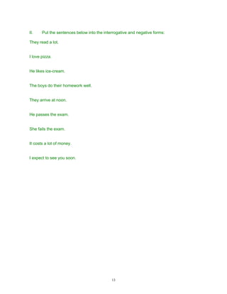 II.    Put the sentences below into the interrogative and negative forms:

They read a lot.


I love pizza.


He likes ice-cream.


The boys do their homework well.


They arrive at noon.


He passes the exam.


She fails the exam.


It costs a lot of money.


I expect to see you soon.




                                            13
 