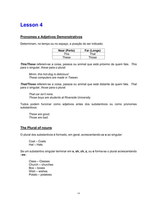 Lesson 4

Pronomes e Adjetivos Demonstrativos

Determinam, no tempo ou no espaço, a posição do ser indicado:

                            Near (Perto)         Far (Longe)
                               This                  That
                              These                Those

This/These referem-se a coisa, pessoa ou animal que está próximo de quem fala. This
para o singular, these para o plural:

      Mmm, this hot-dog is delicious!
      These computers are made in Taiwan.

That/Those referem-se a coisa, pessoa ou animal que está distante de quem fala. That
para o singular, those para o plural:

      That car isn’t mine.
      Those boys are students at Riverside University.

Todos podem funcinar como adjetivos antes dos substantivos ou como pronomes
substantivos:

      These are good.
      Those are bad.


The Plural of nouns

O plural dos substantivos é formado, em geral, acrescentando-se s ao singular:

      Coat – Coats
      Hat – Hats

Se um substantivo singular terminar em s, sh, ch, z, ou o forma-se o plural acrescentando
–es:

      Class – Classes
      Church – churches
      Box – boxes
      Wish – wishes
      Potato – potatoes




                                           14
 