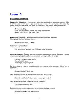 Lesson 5
Possessive Pronouns

Possessive Adjectives: Vêm sempre antes dos substantivos a que se referem. São
invariáveis, concordam com o possuidor e não com a coisa possuída. São eles: my
(meu), your (seu), his (dele), her (dela), its (dele/dela), our (nosso), their (deles/delas):

      My name is Philip.
      Elton John is a famous singer. His songs are beautiful.
      We are from France. Our city is Paris.


Possessive Pronouns: Nunca são seguidos de substantivo. São eles:
Mine, yours, his, hers, its, ours, theirs:

      Whose book is that? It’s mine.

Podem ser sujeito da frase:

      This is my book. Where is yours? Mine is in the bookcase.


Genitive Case (‘s): É usado quando o possuidor é pessoa ou animal. Expressa a posse
no sentido amplo, podendo também ser usado com expressões de tempo:

      The king’s crown is made of gold.
      The cat’s tail is long.
      Yesterday’s party was great!

Se forem dois ou mais os possuidores de uma mesma coisa, apenas o último leva o
apóstrofo:

      Sara and Janice’s car is blue.

Se o objeto é possuído separadamente, cada um é seguido de ’s:

      Eistein’s and Newton’s discoveries were very important.

Se o possuidor for plural, coloca-se apenas o apóstrofo:

      The flowers’ petals are red.

Substantivos compostos seguem as regras dos substantivos comuns:

      My sister-in-law’s house is enormous.



                                             17
 