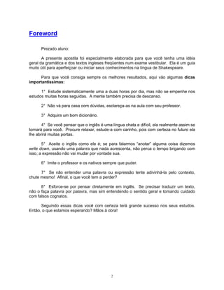Foreword

      Prezado aluno:

       A presente apostila foi especialmente elaborada para que você tenha uma idéia
geral da gramática e dos textos ingleses freqüentes num exame vestibular. Ela é um guia
muito útil para aperfeiçoar ou iniciar seus conhecimentos na língua de Shakespeare.

      Para que você consiga sempre os melhores resultados, aqui vão algumas dicas
importantíssimas:

      1° Estude sistematicamente uma a duas horas por dia, mas não se empenhe nos
estudos muitas horas seguidas. A mente também precisa de descanso.

      2° Não vá para casa com dúvidas, esclareça-as na aula com seu professor.

      3° Adquira um bom dicionário.

       4° Se você pensar que o inglês é uma língua chata e difícil, ela realmente assim se
tornará para você. Procure relaxar, estude-a com carinho, pois com certeza no futuro ela
lhe abrirá muitas portas.

       5° Aceite o inglês como ele é; se para falarmos “anotar” alguma coisa dizemos
write down, usando uma palavra que nada acrescenta, não perca o tempo brigando com
isso, a expressão não vai mudar por vontade sua.

      6° Imite o professor e os nativos sempre que puder.

      7° Se não entender uma palavra ou expressão tente adivinhá-la pelo contexto,
chute mesmo! Afinal, o que você tem a perder?

      8° Esforce-se por pensar diretamente em inglês. Se precisar traduzir um texto,
não o faça palavra por palavra, mas sim entendendo o sentido geral e tomando cuidado
com falsos cognatos.

      Seguindo essas dicas você com certeza terá grande sucesso nos seus estudos.
Então, o que estamos esperando? Mãos à obra!




                                            2
 