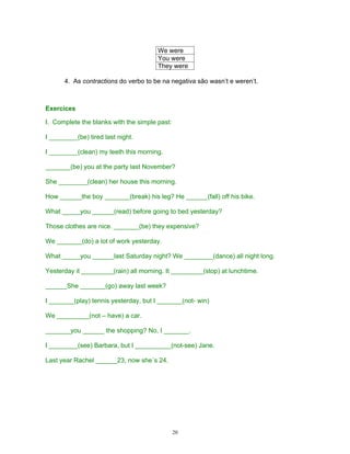 We were
                                       You were
                                       They were

      4. As contractions do verbo to be na negativa são wasn’t e weren’t.



Exercices

I. Complete the blanks with the simple past:

I ________(be) tired last night.

I ________(clean) my teeth this morning.

_______(be) you at the party last November?

She ________(clean) her house this morning.

How ______the boy _______(break) his leg? He ______(fall) off his bike.

What _____you ______(read) before going to bed yesterday?

Those clothes are nice. _______(be) they expensive?

We _______(do) a lot of work yesterday.

What _____you ______last Saturday night? We ________(dance) all night long.

Yesterday it _________(rain) all morning. It _________(stop) at lunchtime.

______She _______(go) away last week?

I _______(play) tennis yesterday, but I _______(not- win)

We _________(not – have) a car.

_______you ______ the shopping? No, I _______.

I ________(see) Barbara, but I __________(not-see) Jane.

Last year Rachel ______23, now she´s 24.




                                               20
 
