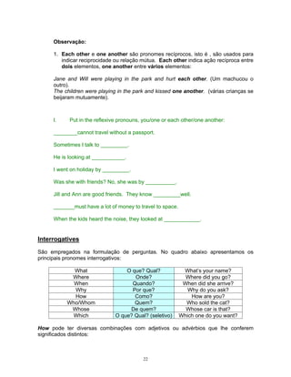 Observação:

     1. Each other e one another são pronomes recíprocos, isto é , são usados para
        indicar reciprocidade ou relação mútua. Each other indica ação recíproca entre
        dois elementos, one another entre vários elementos:

     Jane and Will were playing in the park and hurt each other. (Um machucou o
     outro).
     The children were playing in the park and kissed one another. (várias crianças se
     beijaram mutuamente).



     I.    Put in the reflexive pronouns, you/one or each other/one another:

     ________cannot travel without a passport.

     Sometimes I talk to _________.

     He is looking at ___________.

     I went on holiday by _________.

     Was she with friends? No, she was by __________.

     Jill and Ann are good friends. They know _________well.

     _______must have a lot of money to travel to space.

     When the kids heard the noise, they looked at ____________.


Interrogatives

São empregados na formulação de perguntas. No quadro abaixo apresentamos os
principais pronomes interrogativos:

            What                  O que? Qual?              What’s your name?
           Where                     Onde?                   Where did you go?
            When                    Quando?                 When did she arrive?
            Why                     Por que?                  Why do you ask?
            How                      Como?                     How are you?
          Who/Whom                   Quem?                   Who sold the cat?
           Whose                   De quem?                  Whose car is that?
           Which              O que? Qual? (seletivo)      Which one do you want?

How pode ter diversas combinações com adjetivos ou advérbios que lhe conferem
significados distintos:



                                         22
 