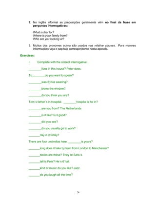 7. No inglês informal as preposições geralmente vêm no final da frase em
        perguntas interrogativas:

          What is that for?
          Where is your family from?
          Who are you looking at?

     8. Muitos dos pronomes acima são usados nas relative clauses. Para maiores
        informações veja o capítulo correspondente nesta apostila.

Exercises:

     I.      Complete with the correct interrogative:

     ________lives in this house? Peter does.

     To________do you want to speak?

     ________was Sylvia wearing?

     ________broke the window?

     ________do you think you are?

     Tom´s father´s in hospital. ________hospital is he in?

     ________are you from? The Netherlands

     ________is it like? Is it good?

     ________did you see?

     ________do you usually go to work?

     _______day is it today?

     There are four umbrellas here. ________is yours?

     _______long does it take by train from London to Manchester?

     _______books are these? They´re Sara´s.

     _______tall is Pete? He´s 6’ tall.

     _______kind of music do you like? Jazz.

     _______do you laugh all the time?




                                            24
 