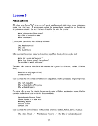 Lesson 8
Artigo Definido

Só existe uma forma “the” (o, a, os, as) que é usada quando está claro a que pessoa ou
coisa nos referimos. É empregado antes de substantivos masculinos ou femininos,
singulares ou plurais: the sky, the boys, the girls, the rain, the clouds.

      What’s the name of this street?
      My office is on the first floor.
      What’s the time?

Com nomes de canais, rios, mares e oceanos:

      The Atlantic Ocean
      The Nile
      The Suez Canal

Não usamos the com as palavras television, breakfast, lunch, dinner, next e last:

      What did you do last summer?
      What time do you usually have dinner?
      Do you like to watch television?

Também não usamos the diante de nomes de lugares (continentes, países, cidades,
ilhas):

      France is a very large country.
      China is in Asia.

Mas usamos the em nomes como Republic (república), States (estados), Kingdom (reino):

      The Irish Republic
      The United States of America
      The United Kingdom

Em geral não se usa the diante de nomes de ruas, edifícios, aeroportos, universidades,
castelos, estações e lugares dentro de uma cidade:

      Kevin lives in Newton Street.
      Times Square is in New York.
      Kennedy airport
      Victoria Station
      London Zoo

Mas usamos the com nomes de restaurantes, cinemas, teatros, hotéis, bares, museus:

      The Hilton (Hotel) /    The National Theatre    /   The Star of India (restaurant)


                                            25
 