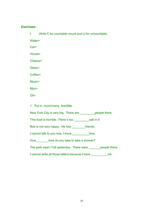Exercises:

     I.      Write C for countable nouns and U for uncountable:

     Water=

     Car=

     House=

     Cheese=

     Glass=

     Coffee=

     Music=

     Man=

     Oil=


     1. Put in much/many, few/little:

     New York City is very big. There are _________people there.

     This food is horrible. There´s too _________salt in it

     Bob is not very happy. He has ________friends.

     I cannot talk to you now. I have __________time.

     How _______time do you take to take a shower?

     The park wasn´t full yesterday. There were _______people there.

     I cannot write all those letters because I have __________ink.




                                            29
 