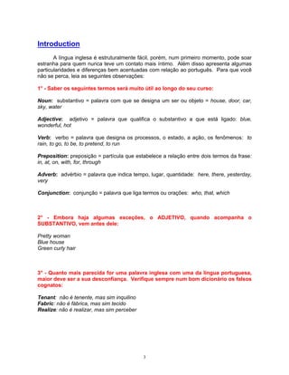 Introduction
       A língua inglesa é estruturalmente fácil, porém, num primeiro momento, pode soar
estranha para quem nunca teve um contato mais íntimo. Além disso apresenta algumas
particularidades e diferenças bem acentuadas com relação ao português. Para que você
não se perca, leia as seguintes observações:

1° - Saber os seguintes termos será muito útil ao longo do seu curso:

Noun: substantivo = palavra com que se designa um ser ou objeto = house, door, car,
sky, water

Adjective: adjetivo = palavra que qualifica o substantivo a que está ligado: blue,
wonderful, hot

Verb: verbo = palavra que designa os processos, o estado, a ação, os fenômenos: to
rain, to go, to be, to pretend, to run

Preposition: preposição = partícula que estabelece a relação entre dois termos da frase:
in, at, on, with, for, through

Adverb: advérbio = palavra que indica tempo, lugar, quantidade: here, there, yesterday,
very

Conjunction: conjunção = palavra que liga termos ou orações: who, that, which



2° - Embora haja algumas exceções, o ADJETIVO, quando acompanha o
SUBSTANTIVO, vem antes dele:

Pretty woman
Blue house
Green curly hair



3° - Quanto mais parecida for uma palavra inglesa com uma da língua portuguesa,
maior deve ser a sua desconfiança. Verifique sempre num bom dicionário os falsos
cognatos:

Tenant: não é tenente, mas sim inquilino
Fabric: não é fábrica, mas sim tecido
Realize: não é realizar, mas sim perceber




                                            3
 
