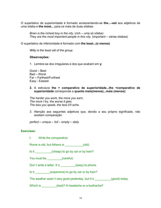 O superlativo de superioridade é formado acrescentando-se the...–est aos adjetivos de
uma sílaba e the most... para os mais de duas sílabas:

      Brian is the richest boy in the city. (rich – uma só sílaba)
      They are the most important people in this city. (important – várias sílabas)

O superlativo de inferioridade é formado com the least...(o menos)

      Willy is the least old of the group.

      Observações:

      1. Lembre-se dos irregulares e dos que acabam em y:

      Good – Best
      Bad – Worst
      Far – Farthest/Furthest
      Easy - Easiest

      2. A estrutura the + comparativo de superioridade...the +comparativo de
         superioridade corresponde a quanto mais(menos)...mais (menos):

      The harder you work, the more you earn.
      The more I try, the worse it gets.
      The less you speak, the less it’ll ache.

      3. Atenção aos seguintes adjetivos que, devido a seu próprio significado, não
         aceitam comparação:

      perfect – unique – full – empty – daily


Exercises:

      I.     Write the comparative:

      Rome is old, but Athens is ___________(old).

      Is it __________(cheap) to go by car or by train?

      You must be _________(careful).

      Don´t write a letter. It´s _________(easy) to phone.

      Is it _________(expensive) to go by car or by train?

      The weather wasn´t very good yesterday, but it´s __________(good) today.

      Which is _________(bad)? A headache or a toothache?



                                                34
 