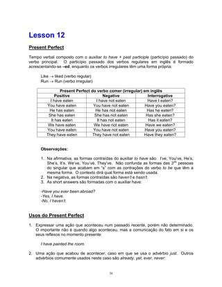 Lesson 12
Present Perfect

Tempo verbal composto com o auxiliar to have + past participle (particípio passado) do
verbo principal. O particípio passado dos verbos regulares em inglês é formado
acrescentando-se –ed, enquanto os verbos irregulares têm uma forma própria:

      Like   liked (verbo regular)
      Run    Run (verbo irregular)

                Present Perfect do verbo comer (irregular) em inglês
              Positive                 Negative              Interrogative
           I have eaten            I have not eaten          Have I eaten?
         You have eaten          You have not eaten         Have you eaten?
          He has eaten            He has not eaten           Has he eaten?
          She has eaten           She has not eaten         Has she eaten?
           It has eaten            It has not eaten          Has it eaten?
          We have eaten           We have not eaten         Have we eaten?
         You have eaten          You have not eaten         Have you eaten?
         They have eaten         They have not eaten       Have they eaten?


      Observações:

      1. Na afirmativa, as formas contraídas do auxiliar to have são: I’ve, You’ve, He’s,
         She’s, It’s, We’ve, You’ve, They’ve. Não confunda as formas das 3as pessoas
         do singular que acabam em “s” com as contrações do verbo to be que têm a
         mesma forma. O contexto dirá qual forma está sendo usada.
      2. Na negativa, as formas contraídas são haven’t e hasn’t.
      3. As short answers são formadas com o auxiliar have:

      -Have you ever been abroad?
      -Yes, I have.
      -No, I haven’t.


Usos do Present Perfect
1. Expressar uma ação que aconteceu num passado recente, porém não determinado.
   O importante não é quando algo aconteceu, mas a comunicação do fato em si e os
   seus reflexos no momento presente:

      I have painted the room.

2. Uma ação que acabou de acontecer, caso em que se usa o advérbio just. Outros
   advérbios comumente usados neste caso são already, yet, ever, never:


                                           36
 