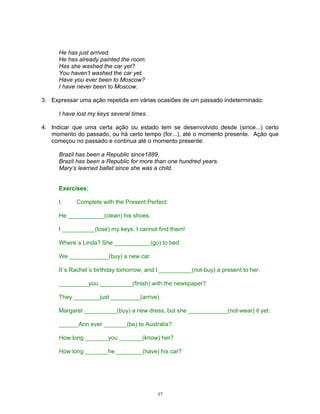He has just arrived.
      He has already painted the room.
      Has she washed the car yet?
      You haven’t washed the car yet.
      Have you ever been to Moscow?
      I have never been to Moscow.

3. Expressar uma ação repetida em várias ocasiões de um passado indeterminado:

      I have lost my keys several times.

4. Indicar que uma certa ação ou estado tem se desenvolvido desde (since...) certo
   momento do passado, ou há certo tempo (for...), até o momento presente. Ação que
   começou no passado e continua até o momento presente:

      Brazil has been a Republic since1889.
      Brazil has been a Republic for more than one hundred years.
      Mary’s learned ballet since she was a child.


      Exercises:

      I.    Complete with the Present Perfect:

      He ___________(clean) his shoes.

      I __________(lose) my keys. I cannot find them!

      Where´s Linda? She ___________(go) to bed.

      We ____________(buy) a new car.

      It´s Rachel´s birthday tomorrow, and I __________(not-buy) a present to her.

      _________you __________(finish) with the newspaper?

      They ________just _________(arrive).

      Margaret __________(buy) a new dress, but she ____________(not-wear) it yet.

      ______Ann ever _______(be) to Australia?

      How long _______you _______(know) her?

      How long _______he ________(have) his car?




                                           37
 