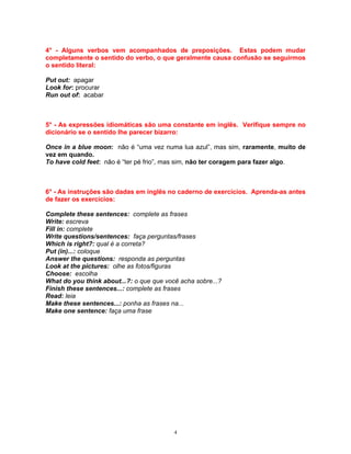 4° - Alguns verbos vem acompanhados de preposições. Estas podem mudar
completamente o sentido do verbo, o que geralmente causa confusão se seguirmos
o sentido literal:

Put out: apagar
Look for: procurar
Run out of: acabar



5° - As expressões idiomáticas são uma constante em inglês. Verifique sempre no
dicionário se o sentido lhe parecer bizarro:

Once in a blue moon: não é “uma vez numa lua azul”, mas sim, raramente, muito de
vez em quando.
To have cold feet: não é “ter pé frio”, mas sim, não ter coragem para fazer algo.



6° - As instruções são dadas em inglês no caderno de exercícios. Aprenda-as antes
de fazer os exercícios:

Complete these sentences: complete as frases
Write: escreva
Fill in: complete
Write questions/sentences: faça perguntas/frases
Which is right?: qual é a correta?
Put (in)...: coloque
Answer the questions: responda as perguntas
Look at the pictures: olhe as fotos/figuras
Choose: escolha
What do you think about...?: o que que você acha sobre...?
Finish these sentences...: complete as frases
Read: leia
Make these sentences...: ponha as frases na...
Make one sentence: faça uma frase




                                          4
 