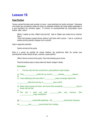Lesson 15
Past Perfect

Tempo verbal formado pelo auxiliar to have + past participle do verbo principal. Expressa
uma ação que aconteceu antes de outra no passado simples (de duas ações passadas é
a que acontece em primeiro lugar). É comum vir acompanhado de conjunções como
before, after, when:

      When I called up Sue, Ralph had just left. (Isto é, Ralph saiu antes de eu chamar
      Sue.)
      They had already cooked dinner before I got there with a pizza. ( isto é, o jantar já
      estava pronto quando cheguei com a pizza)

Veja o seguinte exemplo:

      Sarah arrived at the party.

Este é o ponto de partida da nossa história. Se quisermos falar de coisas que
aconteceram antes desse tempo, usamos o past perfect:

      When Sarah arrived at the party, Paul had already gone home.

      Paul foi embora para a casa antes de Sarah chegar a festa.

      Exercises:

      I.     Put the verb into the correct form, past perfect or past simple:

      a) They _____________(call) him up, but he ______already_________(leave)
      b)
      c) I was walking by the sea when I ___________(see) a strange object that

      ___________(fall) from the sky. It __________(be) a UFO.

      d) When Sara arrived at home, she found that somebody ______________(try) to
         break into her flat.
      e)
      f) The girl I went out with _________(be) very nervous. She
         ______________(neg. kiss)before.


      g) I ____________(meet) Bill yesterday. He ____________(look) tired, because

      he _________just________(come) back from holiday.




                                             40
 