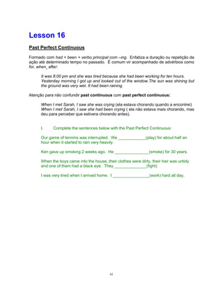Lesson 16
Past Perfect Continuous

Formado com had + been + verbo principal com –ing. Enfatiza a duração ou repetição da
ação até determinado tempo no passado. É comum vir acompanhado de advérbios como
for, when¸ after:

      It was 8:00 pm and she was tired because she had been working for ten hours.
      Yesterday morning I got up and looked out of the window.The sun was shining but
      the ground was very wet. It had been raining.

Atenção para não confundir past continuous com past perfect continuous:

      When I met Sarah, I saw she was crying (ela estava chorando quando a encontrei)
      When I met Sarah, I saw she had been crying ( ela não estava mais chorando, mas
      deu para perceber que estivera chorando antes).


      I.    Complete the sentences below with the Past Perfect Continuous:

      Our game of tennins was interrupted. We ____________(play) for about half an
      hour when it started to rain very heavily.

      Ken gave up smoking 2 weeks ago. He _______________(smoke) for 30 years.

      When the boys came into the house, their clothes were dirty, their hair was untidy
      and one of them had a black eye. They ______________(fight)

      I was very tired when I arrived home. I ________________(work) hard all day.




                                            41
 