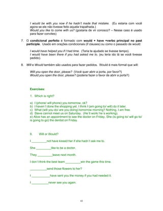 I would be with you now if he hadn’t made that mistake. (Eu estaria com você
      agora se ele não tivesse feito aquela trapalhada.)
      Would you like to come with us? (gostaria de vir conosco? – Nesse caso é usado
      para fazer convites)

7. O condicional perfeito é formado com would + have +verbo principal no past
   participle. Usado em orações condicionais (if clauses) ou como o passado de would:

      I would have helped you if I had time. (Teria te ajudado se tivesse tempo).
      I would have been there if you had asked me to. (eu teria ido lá se você tivesse
      pedido).

8. Will e Would também são usados para fazer pedidos. Would é mais formal que will:

      Will you open the door, please? (Você quer abrir a porta, por favor?)
      Would you open the door, please? (poderia fazer o favor de abrir a porta?)



      Exercises:

      1. Which is right?

      a) I (phone/ will phone) you tomorrow, ok?
      b) I haven´t done the shopping yet. I think I (am going to/ will) do it later.
      c) What (will you do/ are you doing) tomorrow morning? Nothing, I am free.
      d) Steve cannot meet us on Saturday. (He´ll work/ he´s working).
      e) Alice has an appointment to see the doctor on Friday. She (is going to/ will go to/
      is going to go) the dentist on Friday.



      II.   Will or Would?

      I _________not have kissed her if she hadn´t ask me to.

      She _________like to be a doctor.

      They _________leave next month.

      I don´t think the best team _________win the game this time.

      __________send those flowers to her?

      I ___________have sent you the money if you had needed it.

      I __________never see you again.




                                            43
 