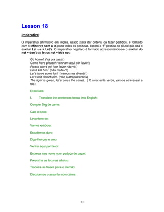 Lesson 18
Imperative

O imperativo afirmativo em inglês, usado para dar ordens ou fazer pedidos, é formado
com o infinitivo sem o to para todas as pessoas, exceto a 1a pessoa do plural que usa o
auxiliar Let us = Let’s. O imperativo negativo é formado acrescentando-se o auxiliar do
not = don’t ou let us not =let’s not:

      Go home! (Vá pra casa!)
      Come here please! (venham aqui por favor!)
      Please don’t go! (por favor não vá!)
      Don’t kill him! (não mate-o!)
      Let’s have some fun! (vamos nos divertir!)
      Let’s not disturb him. (não o atrapalhemos)
      The light is green, let’s cross the street. ( O sinal está verde, vamos atravessar a
      rua)

      Exercises:

      I.     Translate the sentences below into English:

      Compre 5kg de carne:

      Cale a boca:

      Levantem-se:

      Vamos embora:

      Estudemos duro:

      Diga-lhe que o amo:

      Venha aqui por favor:

      Escreva seu nome num pedaço de papel:

      Preencha as lacunas abaixo:

      Traduza as frases para o alemão:

      Discutamos o assunto com calma:




                                           44
 