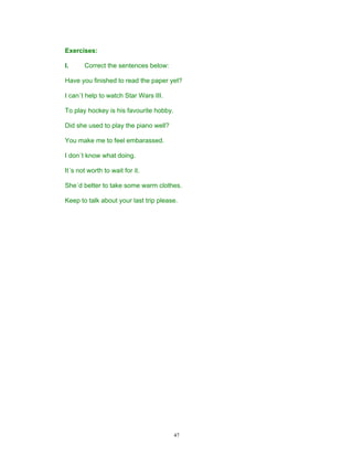 Exercises:

I.     Correct the sentences below:

Have you finished to read the paper yet?

I can´t help to watch Star Wars III.

To play hockey is his favourite hobby.

Did she used to play the piano well?

You make me to feel embarassed.

I don´t know what doing.

It´s not worth to wait for it.

She´d better to take some warm clothes.

Keep to talk about your last trip please.




                                         47
 