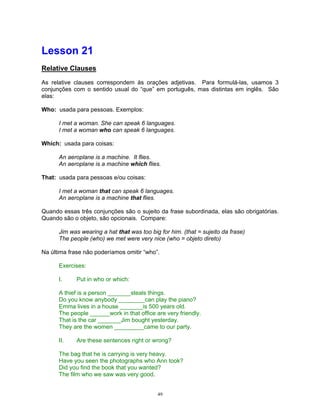 Lesson 21
Relative Clauses

As relative clauses correspondem às orações adjetivas. Para formulá-las, usamos 3
conjunções com o sentido usual do “que” em português, mas distintas em inglês. São
elas:

Who: usada para pessoas. Exemplos:

      I met a woman. She can speak 6 languages.
      I met a woman who can speak 6 languages.

Which: usada para coisas:

      An aeroplane is a machine. It flies.
      An aeroplane is a machine which flies.

That: usada para pessoas e/ou coisas:

      I met a woman that can speak 6 languages.
      An aeroplane is a machine that flies.

Quando essas três conjunções são o sujeito da frase subordinada, elas são obrigatórias.
Quando são o objeto, são opcionais. Compare:

      Jim was wearing a hat that was too big for him. (that = sujeito da frase)
      The people (who) we met were very nice (who = objeto direto)

Na última frase não poderíamos omitir “who”.

      Exercises:

      I.     Put in who or which:

      A thief is a person _______steals things.
      Do you know anybody ________can play the piano?
      Emma lives in a house _______is 500 years old.
      The people ______work in that office are very friendly.
      That is the car _______Jim bought yesterday.
      They are the women _________came to our party.

      II.    Are these sentences right or wrong?

      The bag that he is carrying is very heavy.
      Have you seen the photographs who Ann took?
      Did you find the book that you wanted?
      The film who we saw was very good.


                                            49
 