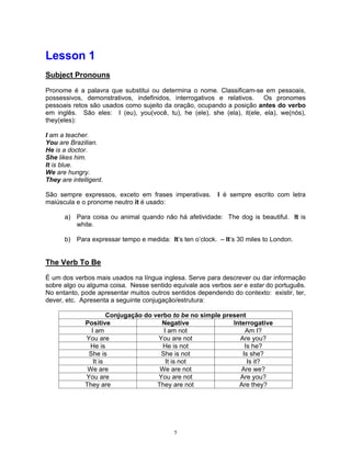 Lesson 1
Subject Pronouns

Pronome é a palavra que substitui ou determina o nome. Classificam-se em pessoais,
possessivos, demonstrativos, indefinidos, interrogativos e relativos.    Os pronomes
pessoais retos são usados como sujeito da oração, ocupando a posição antes do verbo
em inglês. São eles: I (eu), you(você, tu), he (ele), she (ela), it(ele, ela), we(nós),
they(eles):

I am a teacher.
You are Brazilian.
He is a doctor.
She likes him.
It is blue.
We are hungry.
They are intelligent.

São sempre expressos, exceto em frases imperativas.       I é sempre escrito com letra
maiúscula e o pronome neutro it é usado:

      a) Para coisa ou animal quando não há afetividade: The dog is beautiful. It is
         white.

      b) Para expressar tempo e medida: It’s ten o’clock. – It’s 30 miles to London.


The Verb To Be

É um dos verbos mais usados na língua inglesa. Serve para descrever ou dar informação
sobre algo ou alguma coisa. Nesse sentido equivale aos verbos ser e estar do português.
No entanto, pode apresentar muitos outros sentidos dependendo do contexto: existir, ter,
dever, etc. Apresenta a seguinte conjugação/estrutura:

                       Conjugação do verbo to be no simple present
              Positive                 Negative               Interrogative
                I am                    I am not                  Am I?
              You are                 You are not               Are you?
               He is                    He is not                 Is he?
               She is                  She is not                Is she?
                 It is                   It is not                 Is it?
               We are                  We are not                Are we?
              You are                 You are not               Are you?
              They are                They are not              Are they?




                                           5
 