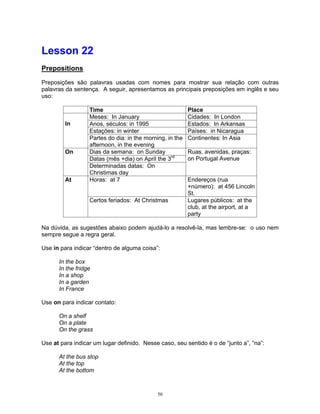 Lesson 22
Prepositions

Preposições são palavras usadas com nomes para mostrar sua relação com outras
palavras da sentença. A seguir, apresentamos as principais preposições em inglês e seu
uso:

                  Time                                    Place
                  Meses: In January                       Cidades: In London
         In       Anos, séculos: in 1995                  Estados: In Arkansas
                  Estações: in winter                     Países: in Nicaragua
                  Partes do dia: in the morning, in the   Continentes: In Asia
                  afternoon, in the evening
         On       Dias da semana: on Sunday               Ruas, avenidas, praças:
                  Datas (mês +dia) on April the 3rd       on Portugal Avenue
                  Determinadas datas: On
                  Christimas day
         At       Horas: at 7                             Endereços (rua
                                                          +número): at 456 Lincoln
                                                          St.
                  Certos feriados: At Christmas           Lugares públicos: at the
                                                          club, at the airport, at a
                                                          party

Na dúvida, as sugestões abaixo podem ajudá-lo a resolvê-la, mas lembre-se: o uso nem
sempre segue a regra geral.

Use in para indicar “dentro de alguma coisa”:

      In the box
      In the fridge
      In a shop
      In a garden
      In France

Use on para indicar contato:

      On a shelf
      On a plate
      On the grass

Use at para indicar um lugar definido. Nesse caso, seu sentido é o de “junto a”, “na”:

      At the bus stop
      At the top
      At the bottom



                                             50
 