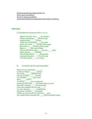 Solution/answer/key/reply/reaction to
     Sorry about something
     Sorry for doing something
     Surprised/shocked/amazed/astonished at/by something




Exercises:

     I. Complete the sentences with in, at, on:

           Where´s David? He´s ____the kitchen.
           There´s somebody ____the bus stop.
           Angela works _____ a shop.
           There are some books ____the shelf
           Write your name ____the top of the page.
           My house is ____the end of the street.
           Milan is _____the north of Italy.
           I like to look at the stars ____the sky ____ night.
           Sarah arrives _____Monday.
           She left Barcelona ______Novermber.
           I always feel good _____the morning.
           The show starts _____5 o´clock.



     II.     Complete with the right preposition:

     What are you searching ______?
     Is there a reason _______crying?
     He insists _______talking to her.
     He was acused _______murder.
     I´m satisfied _______your work.
     Wait ______me!!!!!
     I´m fed up ______your complaints!
     Could you take care ____the baby while I´m out?
     She didn´t suceed _____her last exam.
     How many people can you rely ____?
     I´m very nervous _______meeting her.
     He got an invitation ____the party.
     Thank you very much! It´s very kind ___you!
     Her sweet smile reminded me ____those wonderful years.




                                              54
 