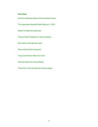 Exercises:

Put the sentences below into the passive voice:


The Japanese attacked Pearl Harbour in 1941.


Nobel invented the dynamite.


They do lots of research in that university.


My mother will make the cake.


She would do the homework.


They have thrown litter into rivers.


He had written the text perfectly.


They think I will not beat the famous player.




                                       57
 