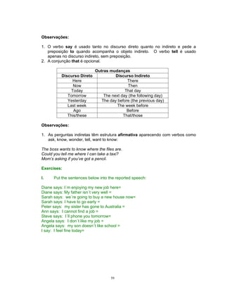 Observações:

1. O verbo say é usado tanto no discurso direto quanto no indireto e pede a
   preposição to quando acompanha o objeto indireto. O verbo tell é usado
   apenas no discurso indireto, sem preposição.
2. A conjunção that é opcional.

                          Outras mudanças
          Discurso Direto           Discurso Indireto
                Here                      There
                Now                        Then
               Today                     That day
             Tomorrow         The next day (the following day)
             Yesterday       The day before (the previous day)
             Last week               The week before
                Ago                       Before
             This/these                 That/those

Observações:

1. As perguntas indiretas têm estrutura afirmativa aparecendo com verbos como
   ask, know, wonder, tell, want to know:

The boss wants to know where the files are.
Could you tell me where I can take a taxi?
Mom’s asking if you’ve got a pencil.

Exercises:

I.    Put the sentences below into the reported speech:

Diane says: I´m enjoying my new job here=
Diane says: My father isn´t very well =
Sarah says: we´re going to buy a new house now=
Sarah says: I have to go early =
Peter says: my sister has gone to Australia =
Ann says: I cannot find a job =
Steve says: I´ll phone you tomorrow=
Angela says: I don´t like my job =
Angela says: my son doesn´t like school =
I say: I feel fine today=




                                    59
 
